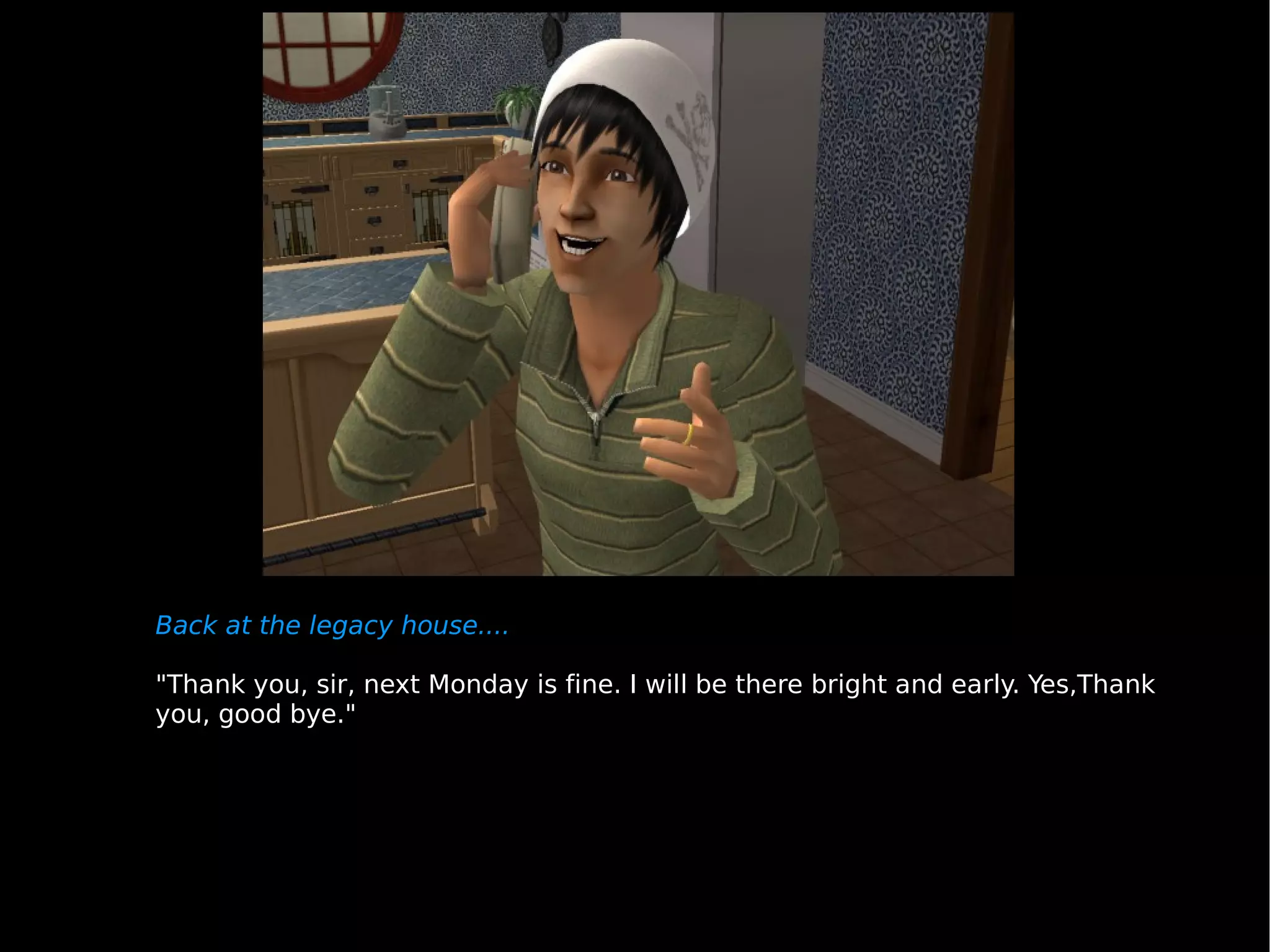 Back at the legacy house.... "Thank you, sir, next Monday is fine. I will be there bright and early. Yes,Thank you, good bye." 