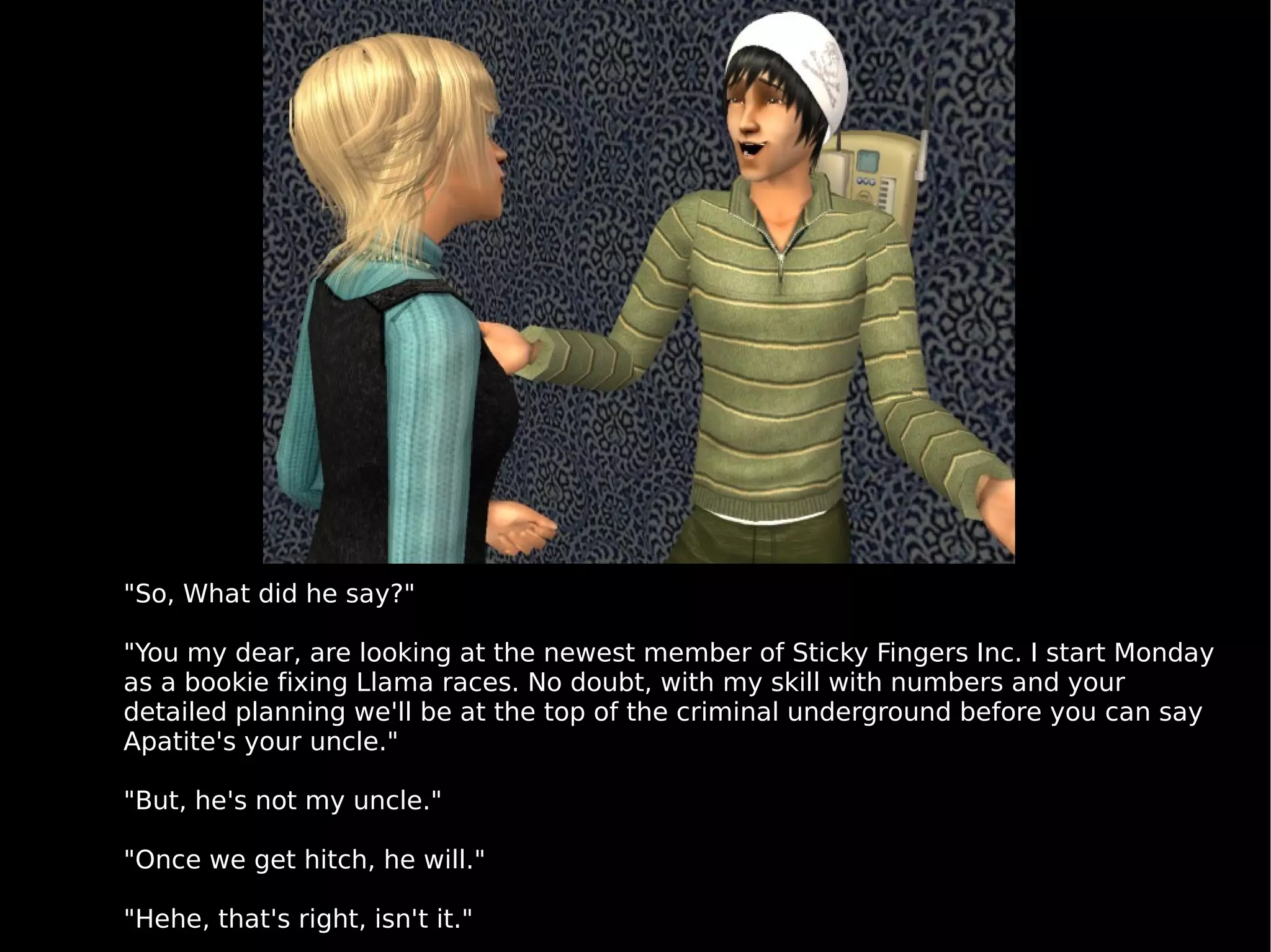 "So, What did he say?" "You my dear, are looking at the newest member of Sticky Fingers Inc. I start Monday as a bookie fixing Llama races. No doubt, with my skill with numbers and your detailed planning we'll be at the top of the criminal underground before you can say Apatite's your uncle." "But, he's not my uncle." "Once we get hitch, he will." "Hehe, that's right, isn't it." 