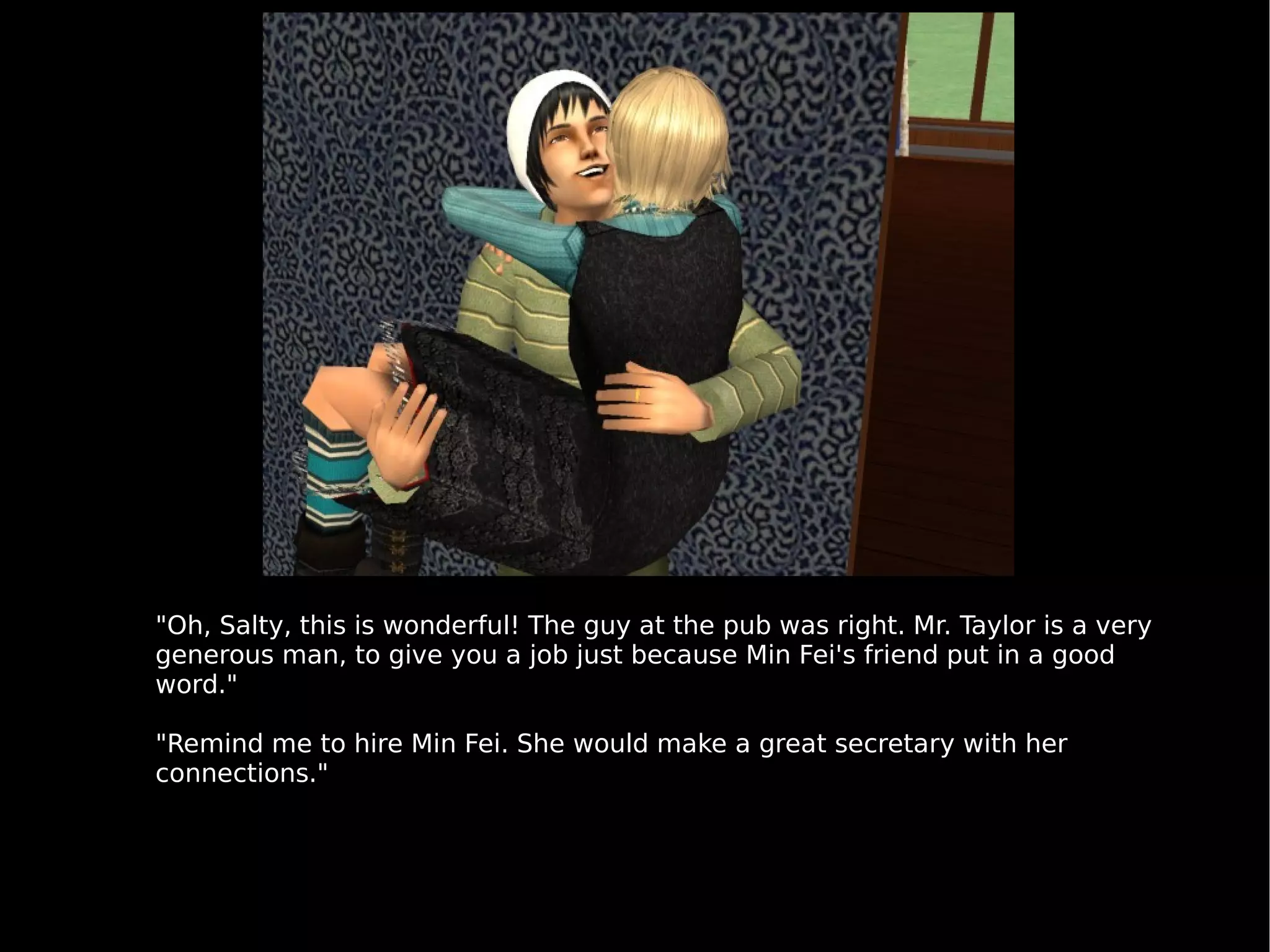 "Oh, Salty, this is wonderful! The guy at the pub was right. Mr. Taylor is a very generous man, to give you a job just because Min Fei's friend put in a good word." "Remind me to hire Min Fei. She would make a great secretary with her connections." 