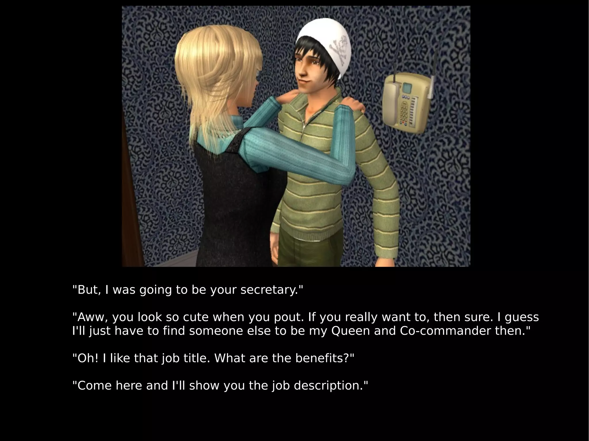 "But, I was going to be your secretary." "Aww, you look so cute when you pout. If you really want to, then sure. I guess I'll just have to find someone else to be my Queen and Co-commander then." "Oh! I like that job title. What are the benefits?" "Come here and I'll show you the job description." 