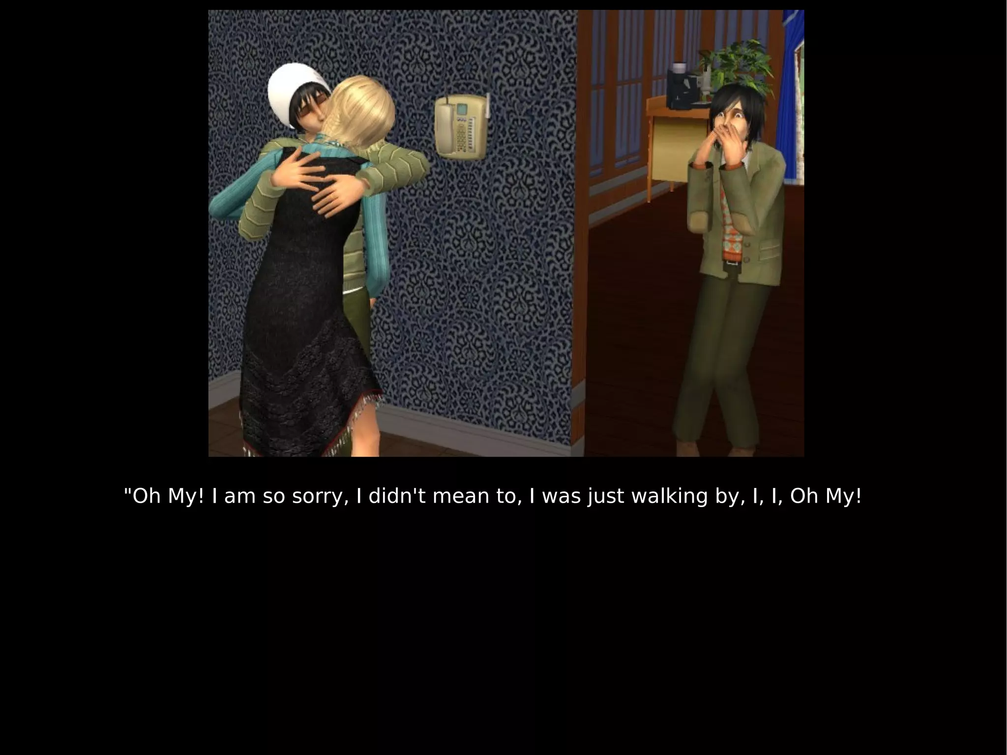 "Oh My! I am so sorry, I didn't mean to, I was just walking by, I, I, Oh My! 