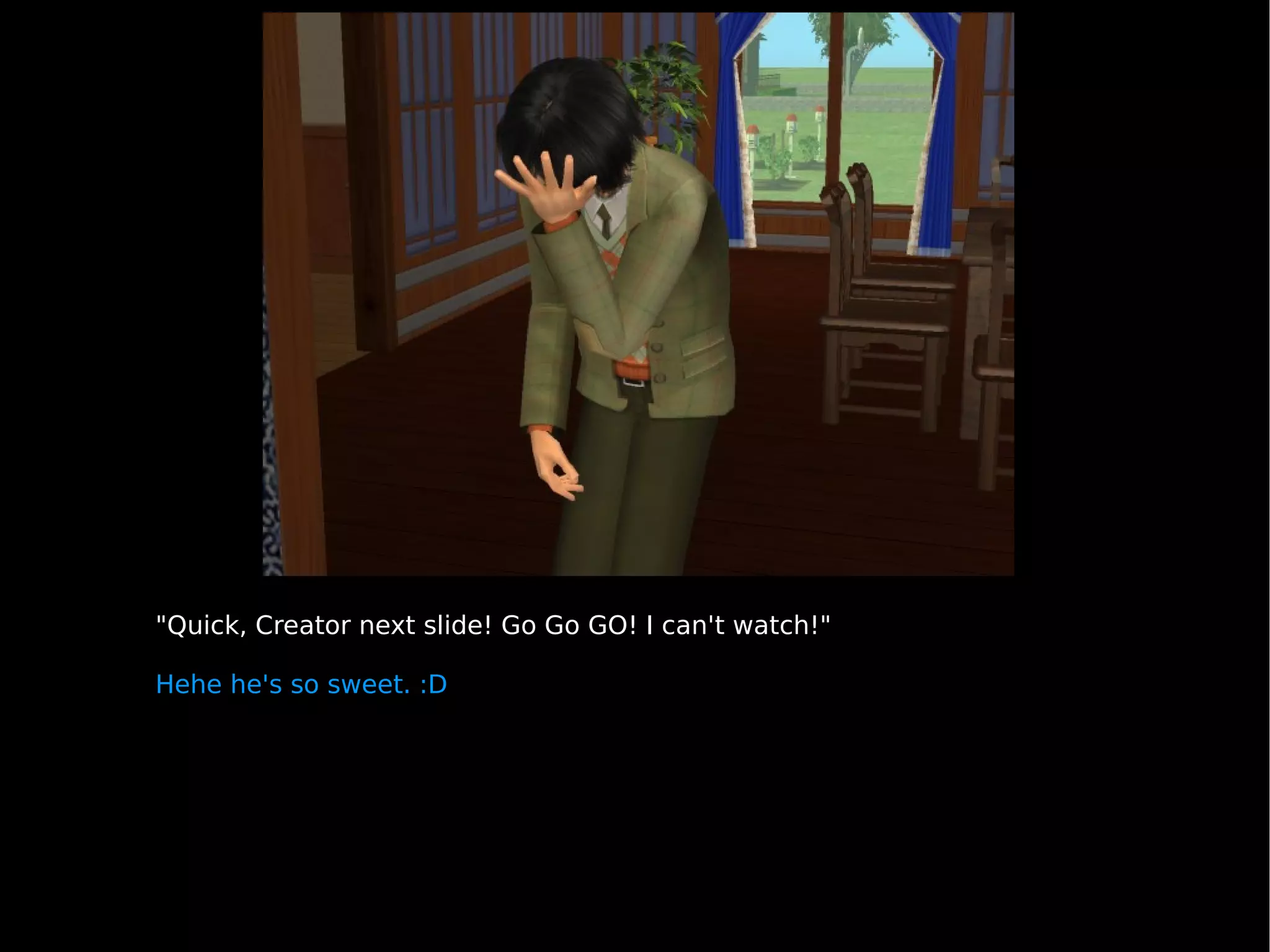 "Quick, Creator next slide! Go Go GO! I can't watch!" Hehe he's so sweet. :D 