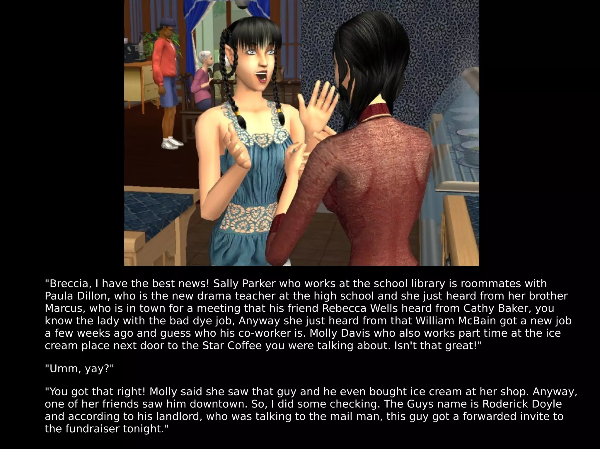 "Breccia, I have the best news! Sally Parker who works at the school library is roommates with Paula Dillon, who is the new drama teacher at the high school and she just heard from her brother Marcus, who is in town for a meeting that his friend Rebecca Wells heard from Cathy Baker, you know the lady with the bad dye job, Anyway she just heard from that William McBain got a new job a few weeks ago and guess who his co-worker is. Molly Davis who also works part time at the ice cream place next door to the Star Coffee you were talking about. Isn't that great!" "Umm, yay?" "You got that right! Molly said she saw that guy and he even bought ice cream at her shop. Anyway, one of her friends saw him downtown. So, I did some checking. The Guys name is Roderick Doyle and according to his landlord, who was talking to the mail man, this guy got a forwarded invite to the fundraiser tonight." 