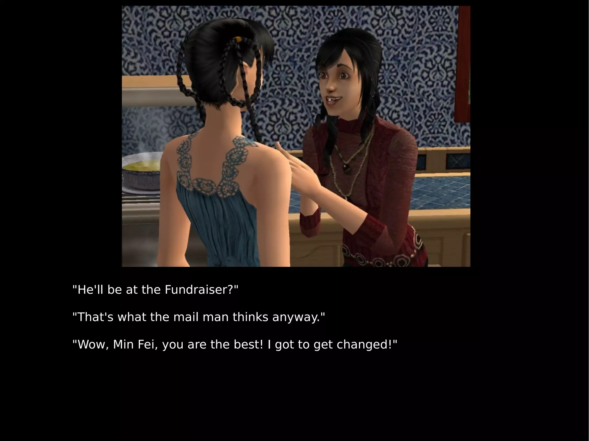 "He'll be at the Fundraiser?" "That's what the mail man thinks anyway." "Wow, Min Fei, you are the best! I got to get changed!" 