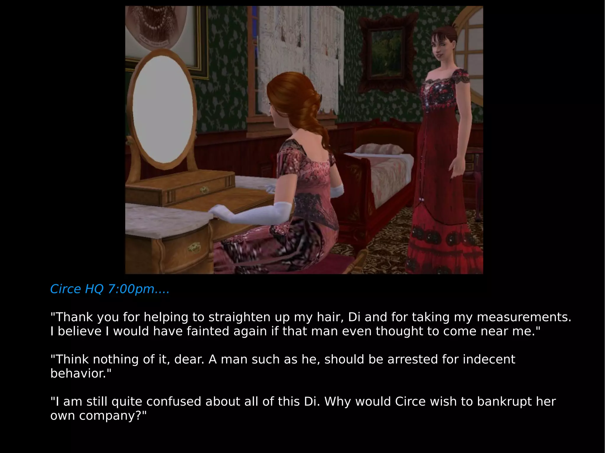 Circe HQ 7:00pm.... "Thank you for helping to straighten up my hair, Di and for taking my measurements. I believe I would have fainted again if that man even thought to come near me." "Think nothing of it, dear. A man such as he, should be arrested for indecent behavior." "I am still quite confused about all of this Di. Why would Circe wish to bankrupt her own company?" 