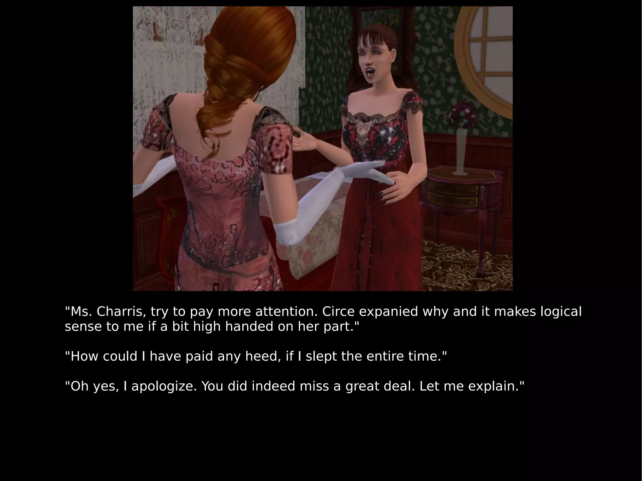 "Ms. Charris, try to pay more attention. Circe expanied why and it makes logical sense to me if a bit high handed on her part." "How could I have paid any heed, if I slept the entire time." "Oh yes, I apologize. You did indeed miss a great deal. Let me explain." 