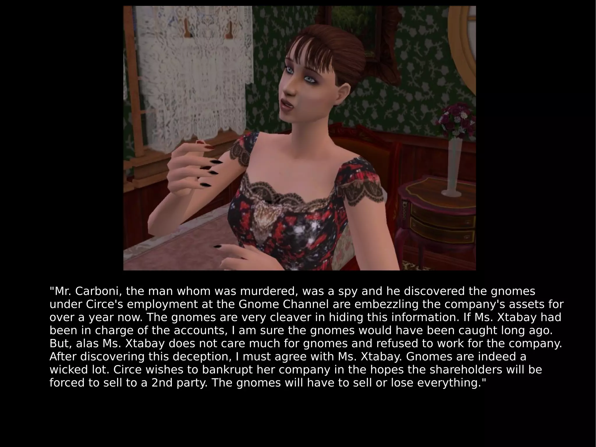 "Mr. Carboni, the man whom was murdered, was a spy and he discovered the gnomes under Circe's employment at the Gnome Channel are embezzling the company's assets for over a year now. The gnomes are very cleaver in hiding this information. If Ms. Xtabay had been in charge of the accounts, I am sure the gnomes would have been caught long ago. But, alas Ms. Xtabay does not care much for gnomes and refused to work for the company. After discovering this deception, I must agree with Ms. Xtabay. Gnomes are indeed a wicked lot. Circe wishes to bankrupt her company in the hopes the shareholders will be forced to sell to a 2nd party. The gnomes will have to sell or lose everything." 