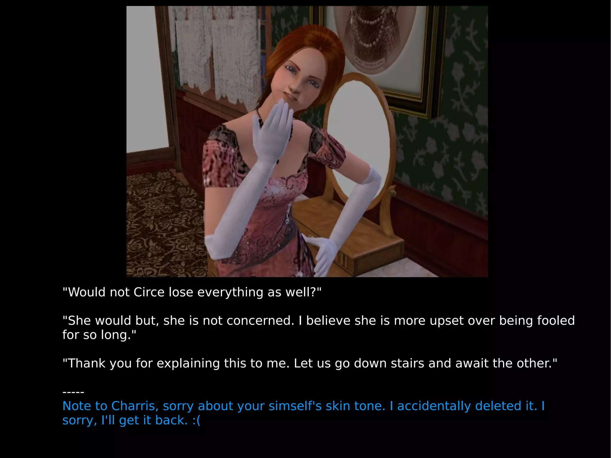 "Would not Circe lose everything as well?" "She would but, she is not concerned. I believe she is more upset over being fooled for so long." "Thank you for explaining this to me. Let us go down stairs and await the other." ----- Note to Charris, sorry about your simself's skin tone. I accidentally deleted it. I sorry, I'll get it back. :( 