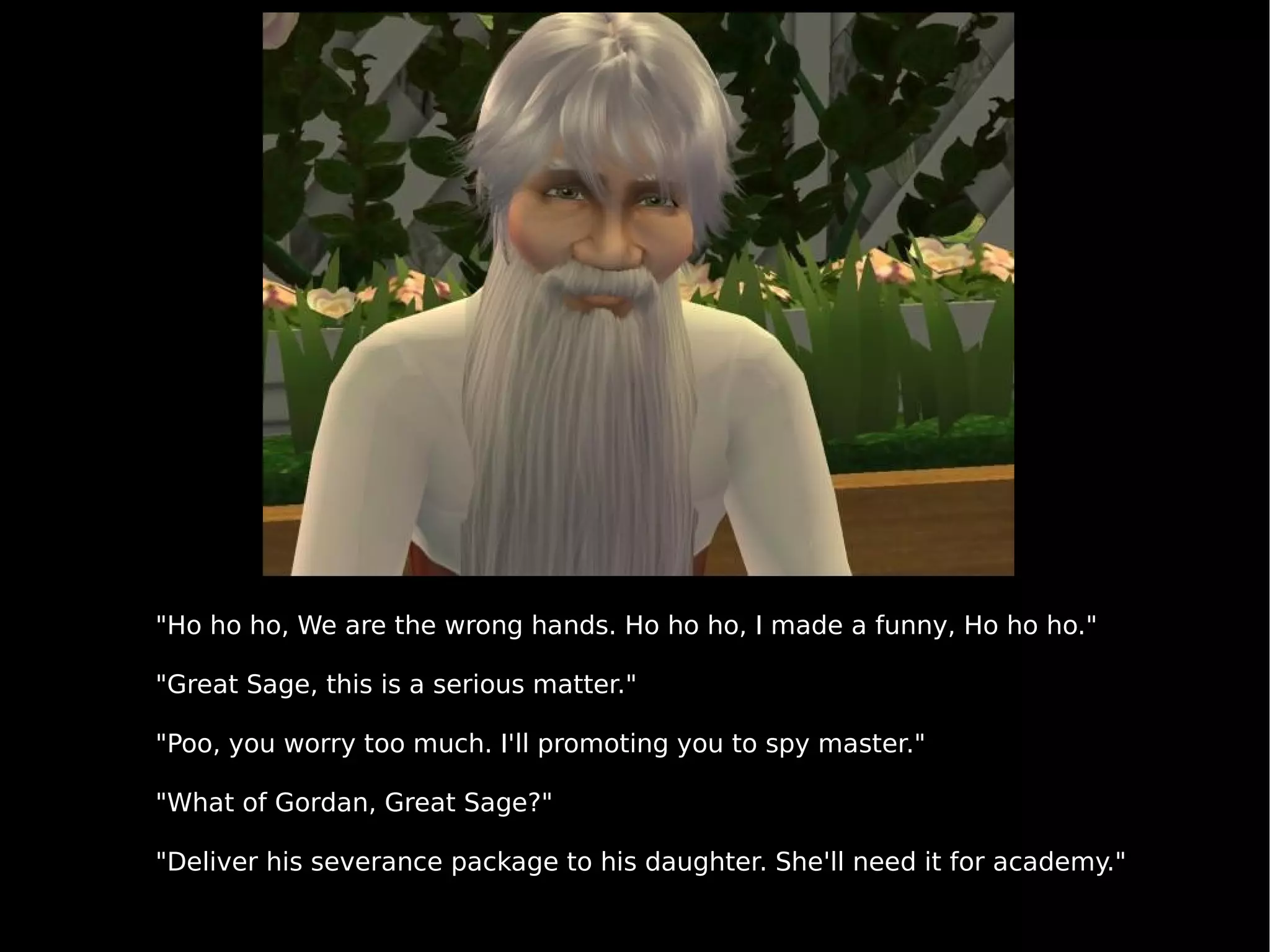 "Ho ho ho, We are the wrong hands. Ho ho ho, I made a funny, Ho ho ho." "Great Sage, this is a serious matter." "Poo, you worry too much. I'll promoting you to spy master." "What of Gordan, Great Sage?" "Deliver his severance package to his daughter. She'll need it for academy." 