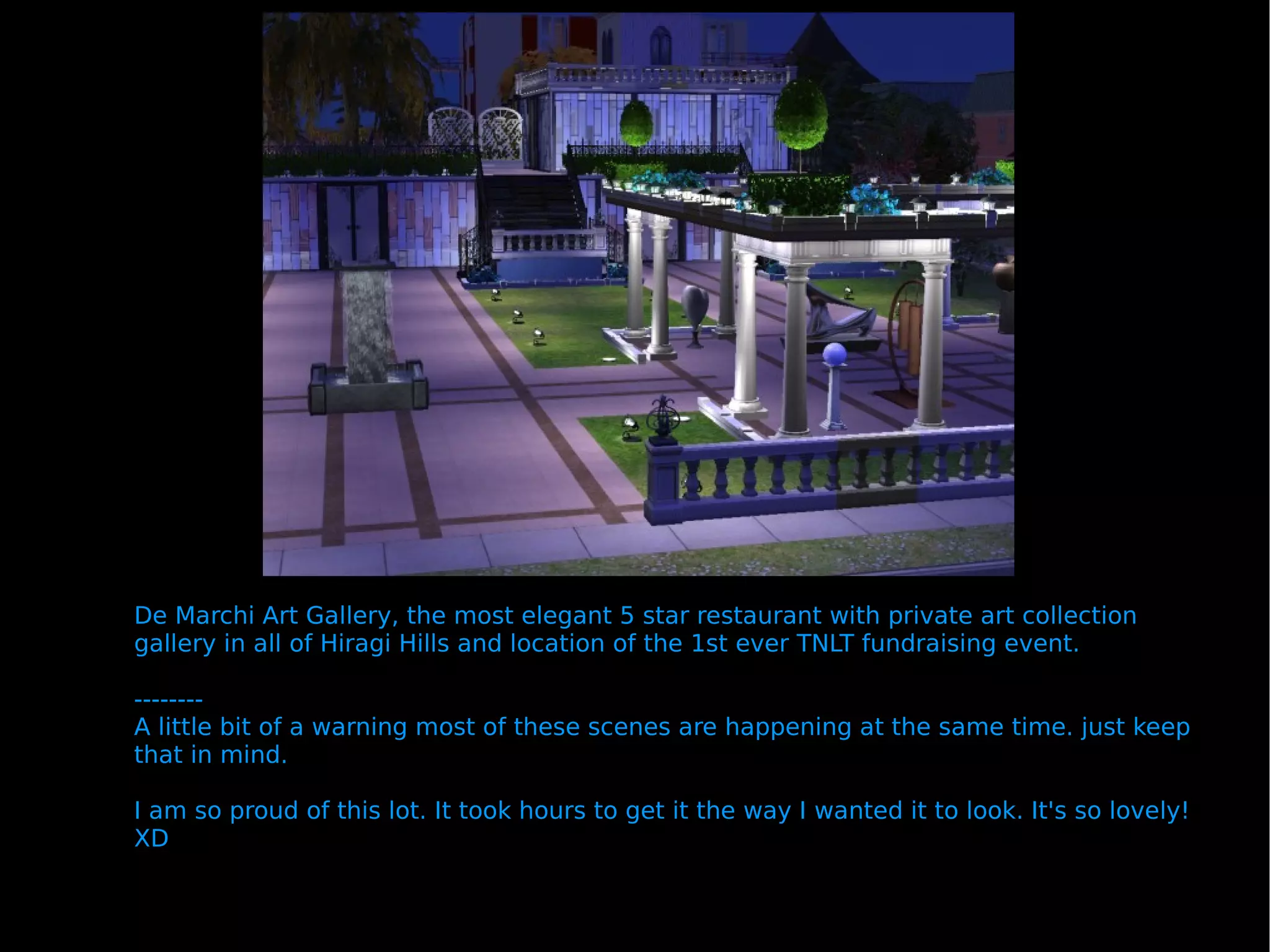 De Marchi Art Gallery, the most elegant 5 star restaurant with private art collection gallery in all of Hiragi Hills and location of the 1st ever TNLT fundraising event. -------- A little bit of a warning most of these scenes are happening at the same time. just keep that in mind.  I am so proud of this lot. It took hours to get it the way I wanted it to look. It's so lovely! XD 