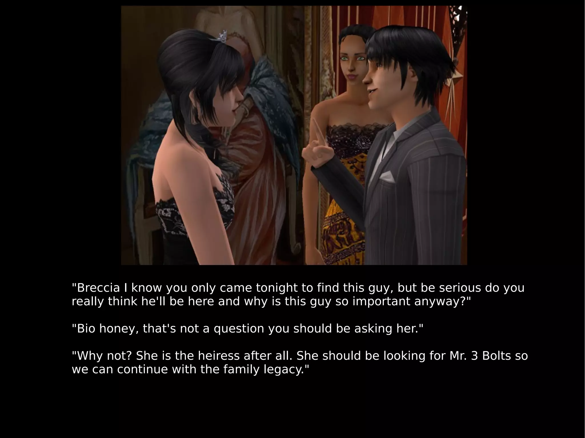 "Breccia I know you only came tonight to find this guy, but be serious do you really think he'll be here and why is this guy so important anyway?" "Bio honey, that's not a question you should be asking her." "Why not? She is the heiress after all. She should be looking for Mr. 3 Bolts so we can continue with the family legacy." 