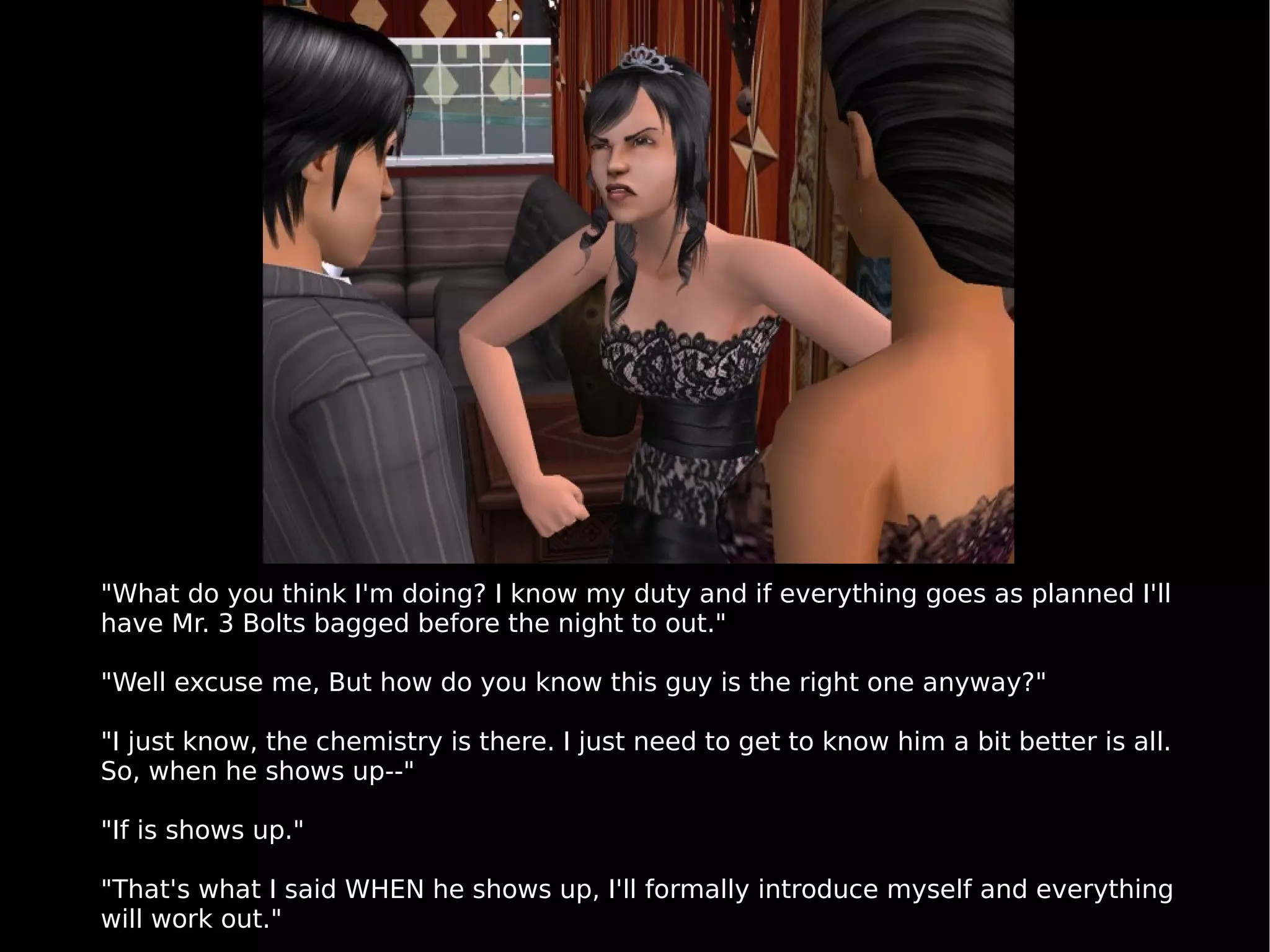 "What do you think I'm doing? I know my duty and if everything goes as planned I'll have Mr. 3 Bolts bagged before the night to out." "Well excuse me, But how do you know this guy is the right one anyway?" "I just know, the chemistry is there. I just need to get to know him a bit better is all. So, when he shows up--" "If is shows up." "That's what I said WHEN he shows up, I'll formally introduce myself and everything will work out." 