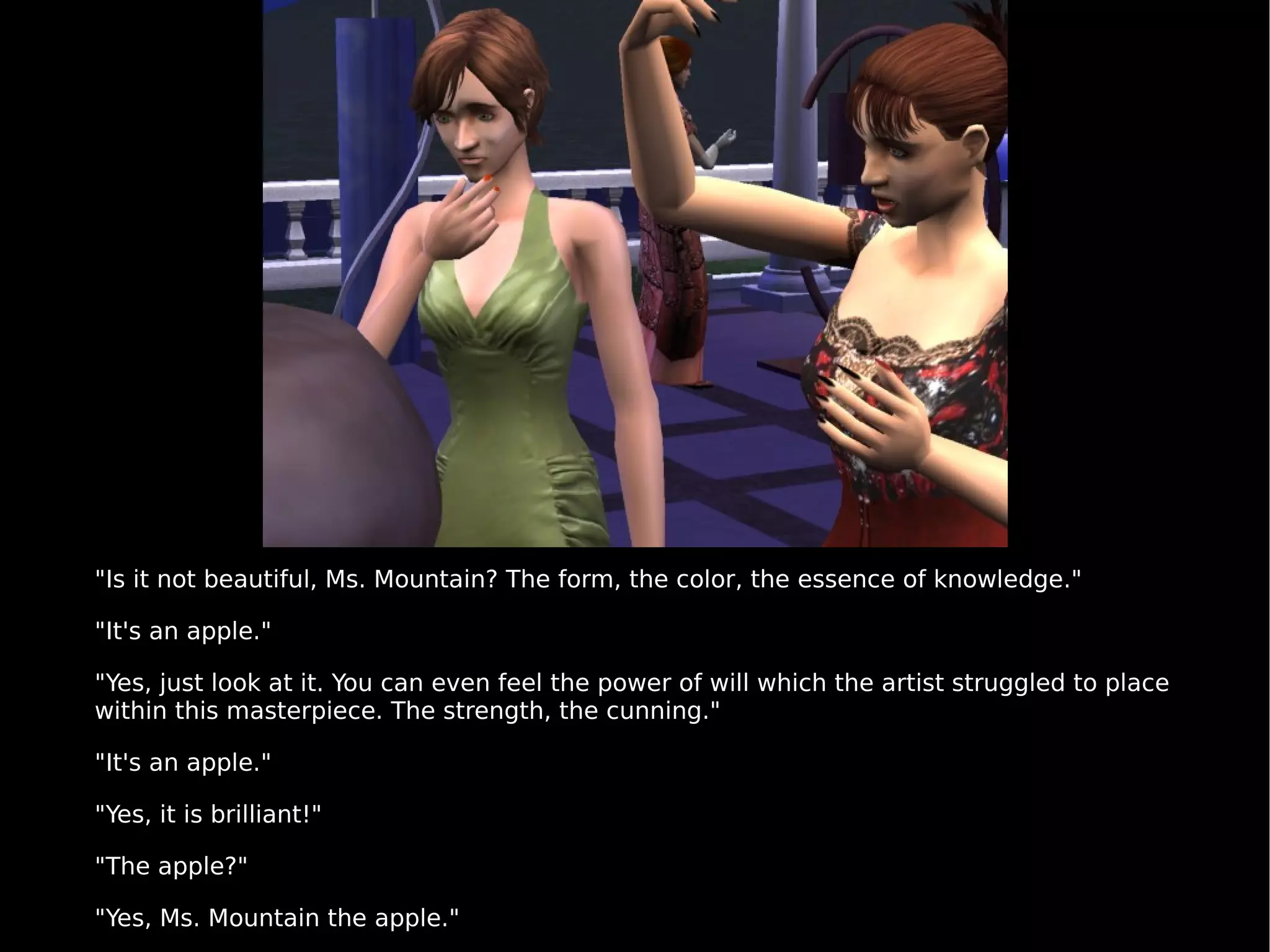 "Is it not beautiful, Ms. Mountain? The form, the color, the essence of knowledge." "It's an apple." "Yes, just look at it. You can even feel the power of will which the artist struggled to place within this masterpiece. The strength, the cunning." "It's an apple." "Yes, it is brilliant!" "The apple?" "Yes, Ms. Mountain the apple." 