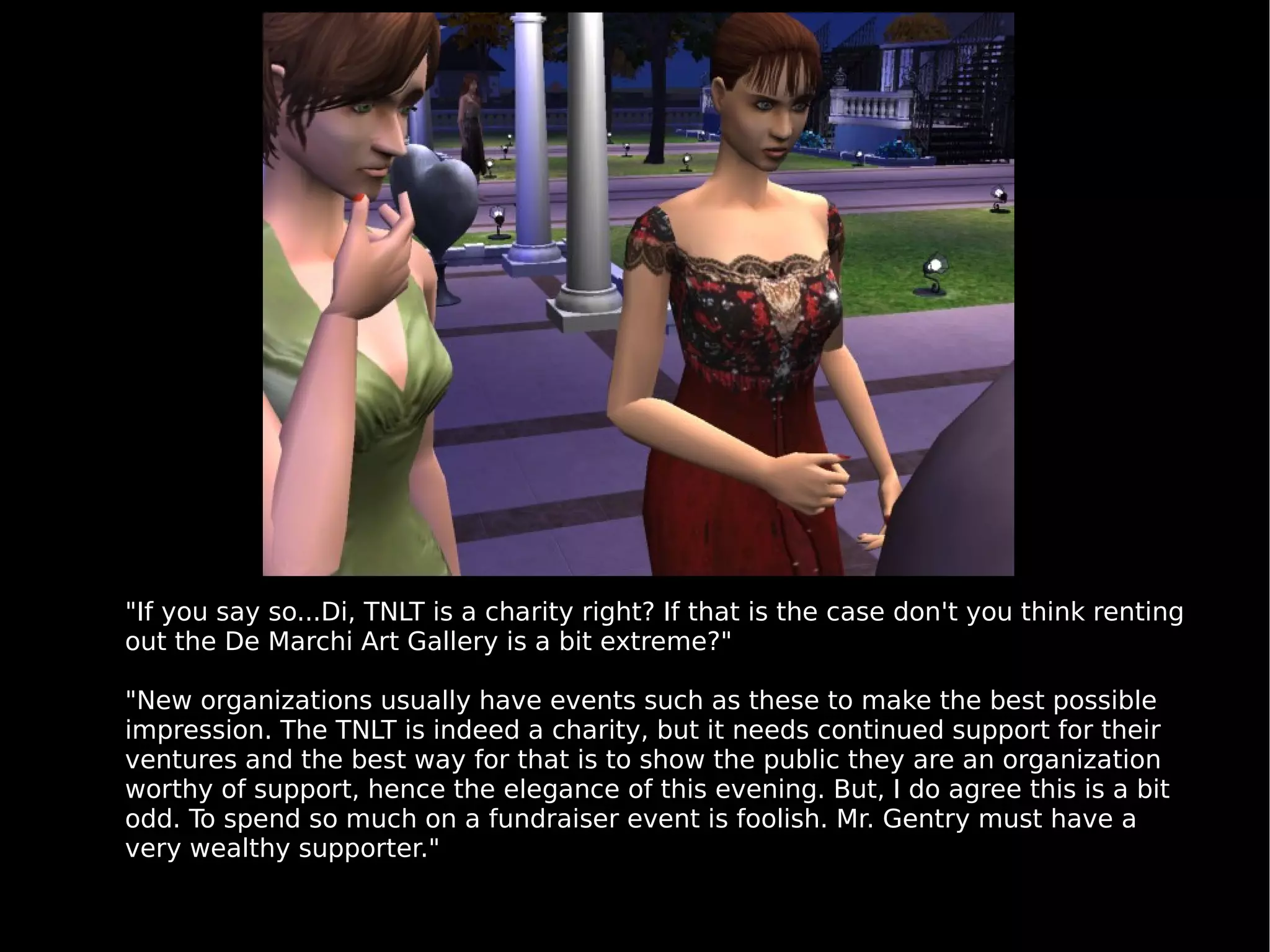 "If you say so...Di, TNLT is a charity right? If that is the case don't you think renting out the De Marchi Art Gallery is a bit extreme?" "New organizations usually have events such as these to make the best possible impression. The TNLT is indeed a charity, but it needs continued support for their ventures and the best way for that is to show the public they are an organization worthy of support, hence the elegance of this evening. But, I do agree this is a bit odd. To spend so much on a fundraiser event is foolish. Mr. Gentry must have a very wealthy supporter." 