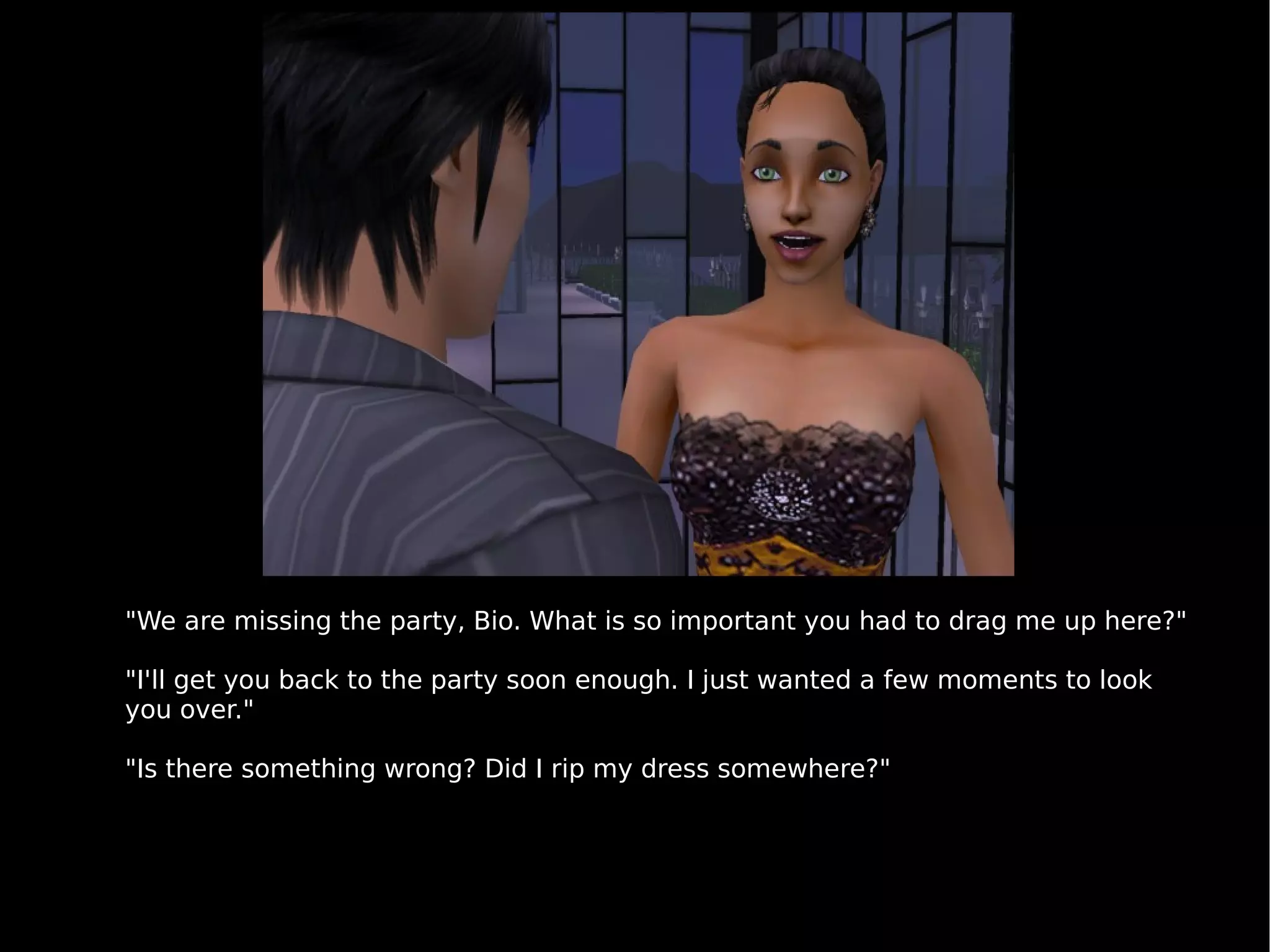 "We are missing the party, Bio. What is so important you had to drag me up here?" "I'll get you back to the party soon enough. I just wanted a few moments to look you over." "Is there something wrong? Did I rip my dress somewhere?" 