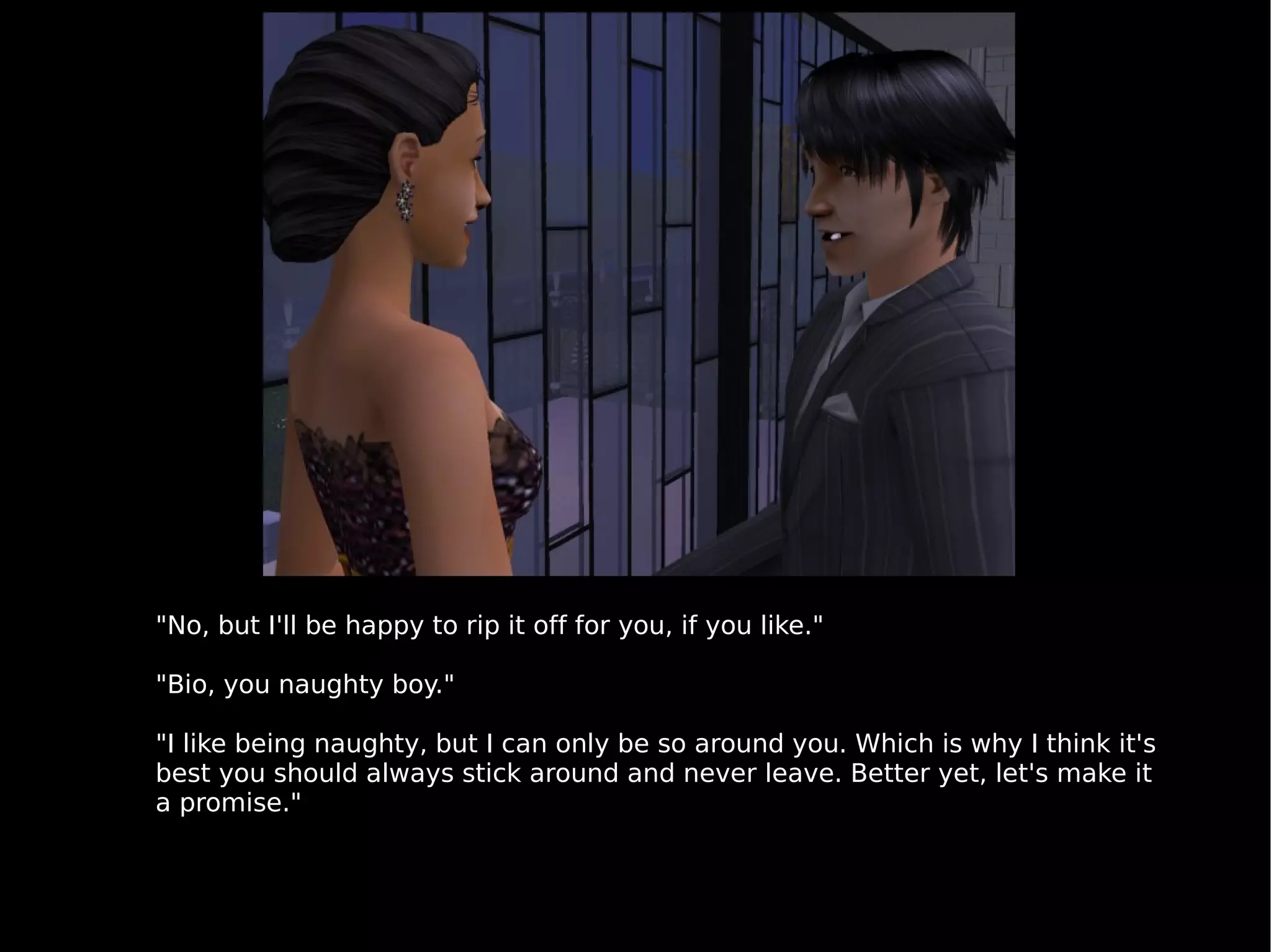 "No, but I'll be happy to rip it off for you, if you like." "Bio, you naughty boy." "I like being naughty, but I can only be so around you. Which is why I think it's best you should always stick around and never leave. Better yet, let's make it a promise." 