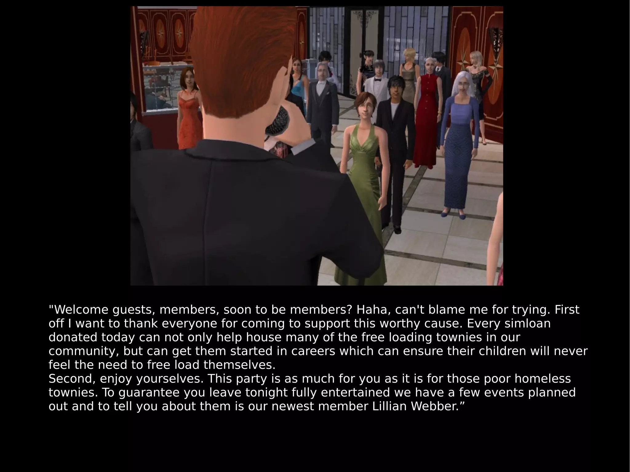 "Welcome guests, members, soon to be members? Haha, can't blame me for trying. First off I want to thank everyone for coming to support this worthy cause. Every simloan donated today can not only help house many of the free loading townies in our community, but can get them started in careers which can ensure their children will never feel the need to free load themselves. Second, enjoy yourselves. This party is as much for you as it is for those poor homeless townies. To guarantee you leave tonight fully entertained we have a few events planned out and to tell you about them is our newest member Lillian Webber.” 