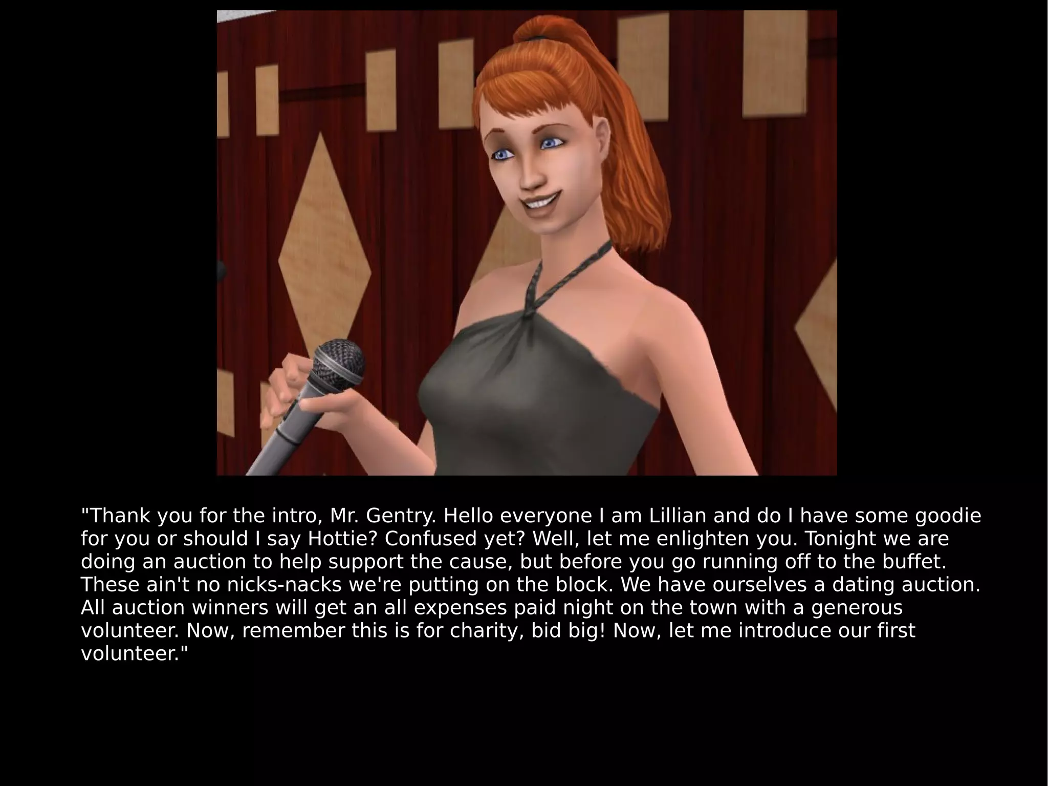 "Thank you for the intro, Mr. Gentry. Hello everyone I am Lillian and do I have some goodie for you or should I say Hottie? Confused yet? Well, let me enlighten you. Tonight we are doing an auction to help support the cause, but before you go running off to the buffet. These ain't no nicks-nacks we're putting on the block. We have ourselves a dating auction. All auction winners will get an all expenses paid night on the town with a generous volunteer. Now, remember this is for charity, bid big! Now, let me introduce our first volunteer." 