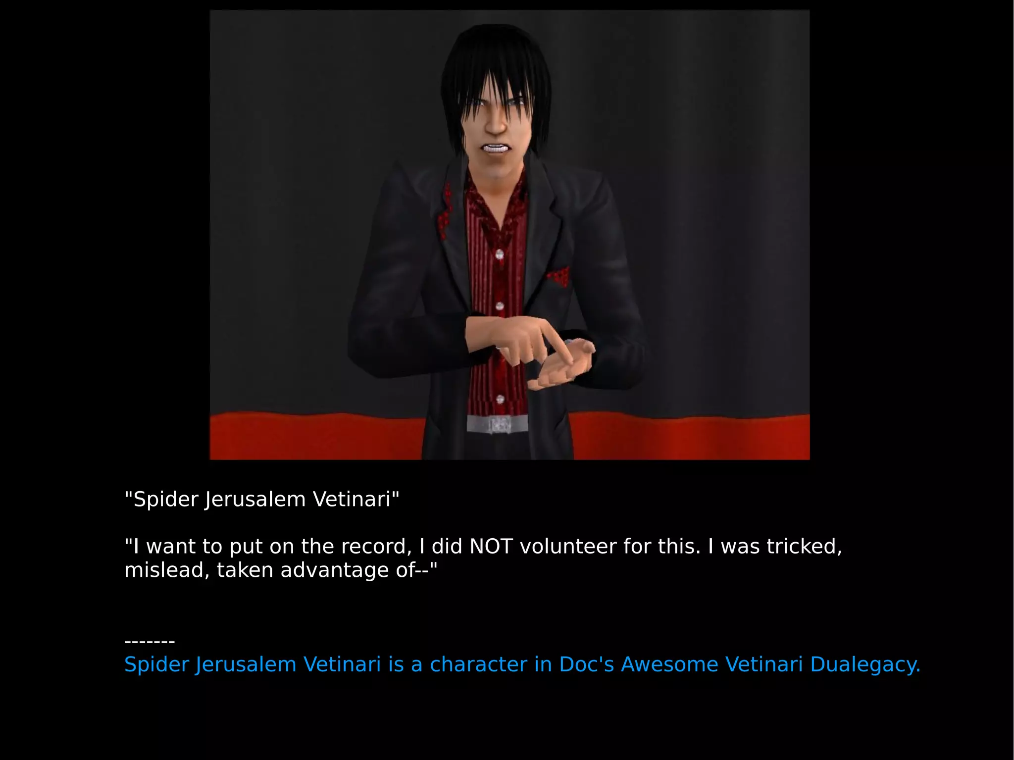 "Spider Jerusalem Vetinari" "I want to put on the record, I did NOT volunteer for this. I was tricked, mislead, taken advantage of--"  ------- Spider Jerusalem Vetinari is a character in Doc's Awesome Vetinari Dualegacy. 