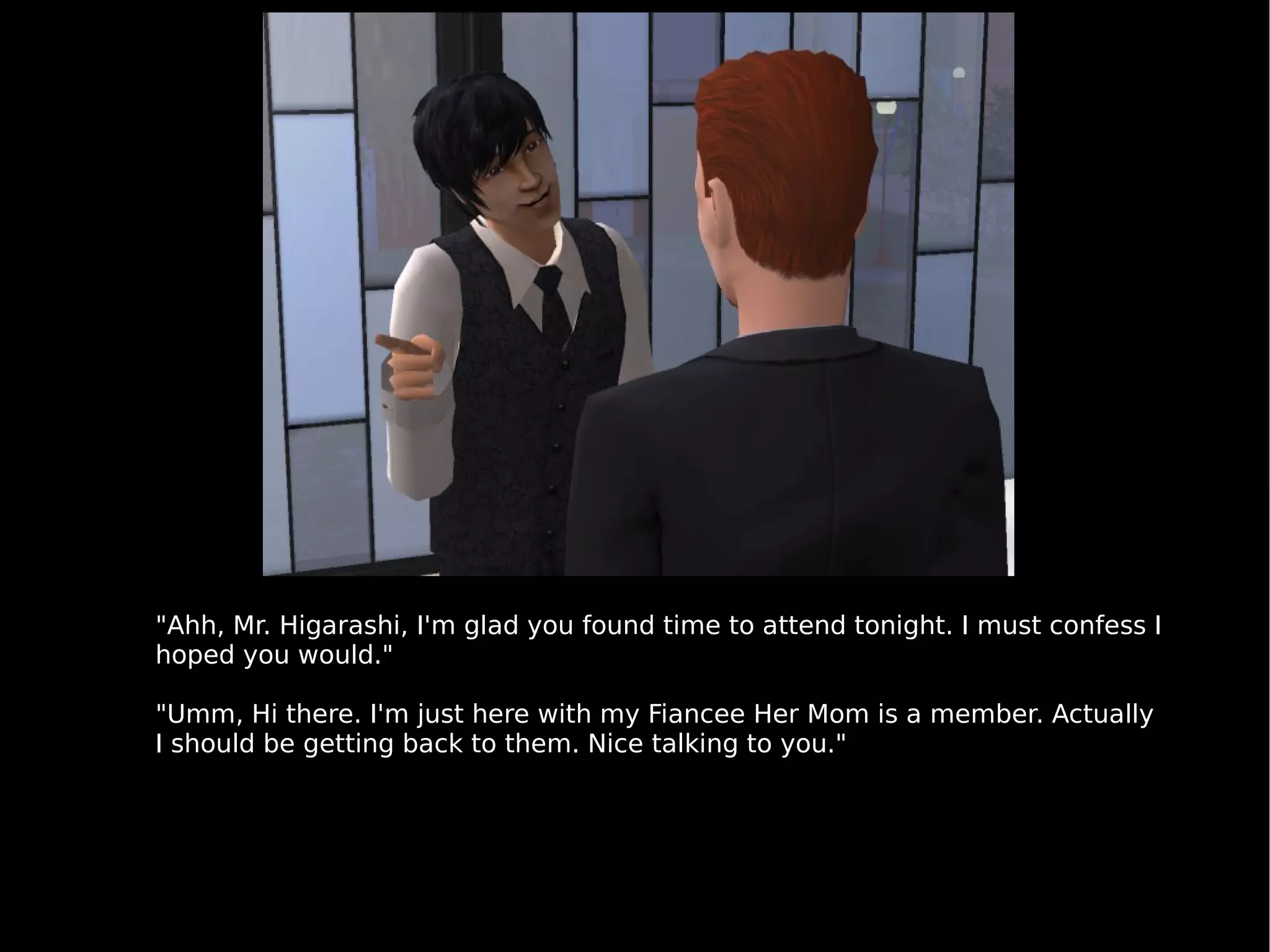 "Ahh, Mr. Higarashi, I'm glad you found time to attend tonight. I must confess I hoped you would." "Umm, Hi there. I'm just here with my Fiancee Her Mom is a member. Actually I should be getting back to them. Nice talking to you." 