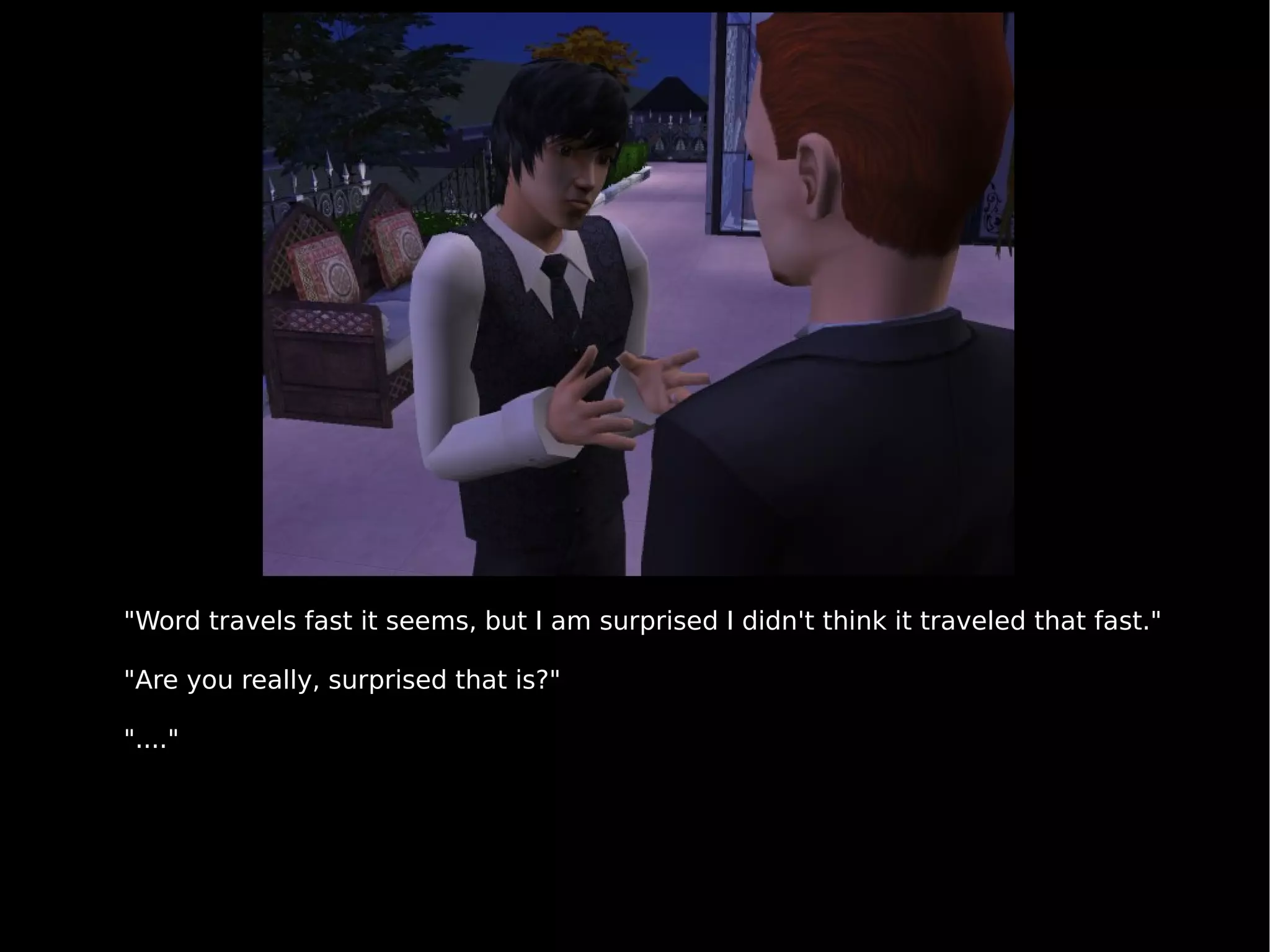 "Word travels fast it seems, but I am surprised I didn't think it traveled that fast." "Are you really, surprised that is?" "...." 