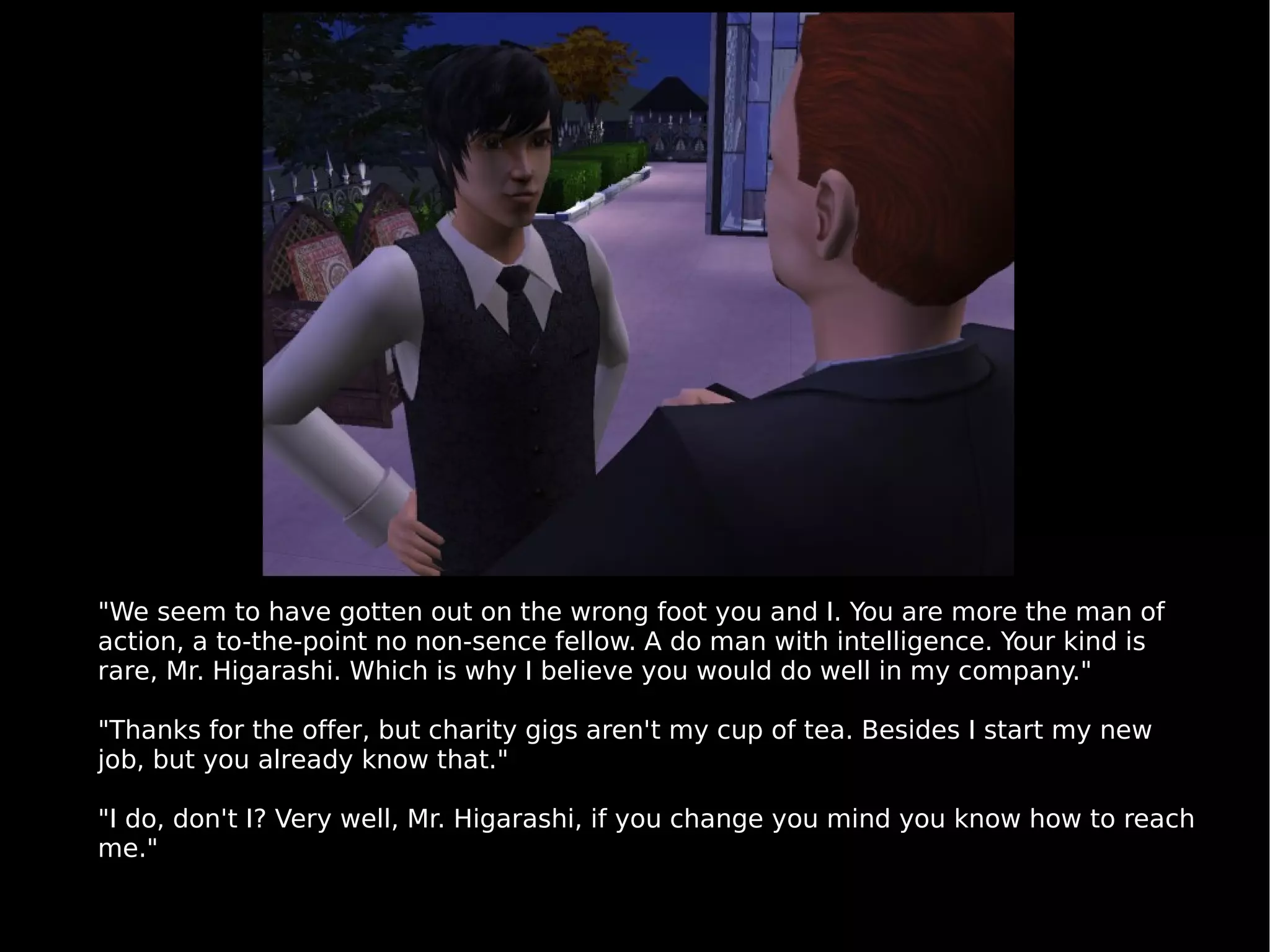 "We seem to have gotten out on the wrong foot you and I. You are more the man of action, a to-the-point no non-sence fellow. A do man with intelligence. Your kind is rare, Mr. Higarashi. Which is why I believe you would do well in my company." "Thanks for the offer, but charity gigs aren't my cup of tea. Besides I start my new job, but you already know that." "I do, don't I? Very well, Mr. Higarashi, if you change you mind you know how to reach me." 