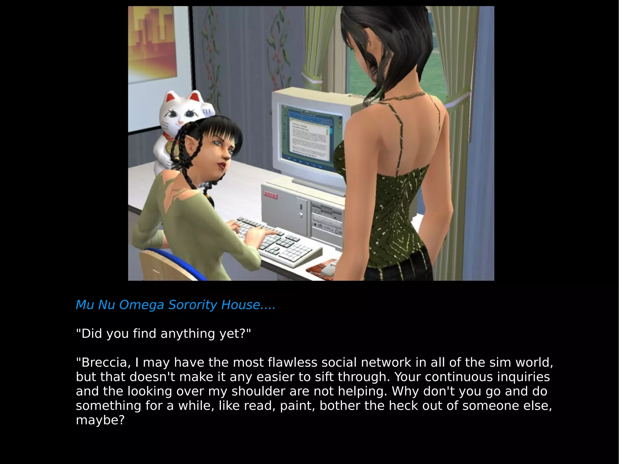 Mu Nu Omega Sorority House.... "Did you find anything yet?" "Breccia, I may have the most flawless social network in all of the sim world, but that doesn't make it any easier to sift through. Your continuous inquiries and the looking over my shoulder are not helping. Why don't you go and do something for a while, like read, paint, bother the heck out of someone else, maybe? 