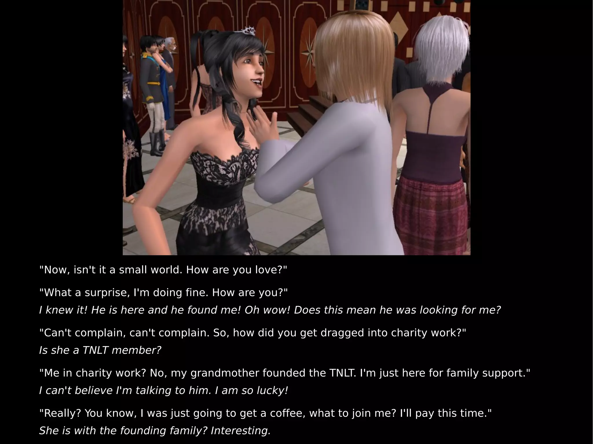 "Now, isn't it a small world. How are you love?" "What a surprise, I'm doing fine. How are you?" I knew it! He is here and he found me! Oh wow! Does this mean he was looking for me? "Can't complain, can't complain. So, how did you get dragged into charity work?" Is she a TNLT member? "Me in charity work? No, my grandmother founded the TNLT. I'm just here for family support." I can't believe I'm talking to him. I am so lucky! "Really? You know, I was just going to get a coffee, what to join me? I'll pay this time." She is with the founding family? Interesting. 