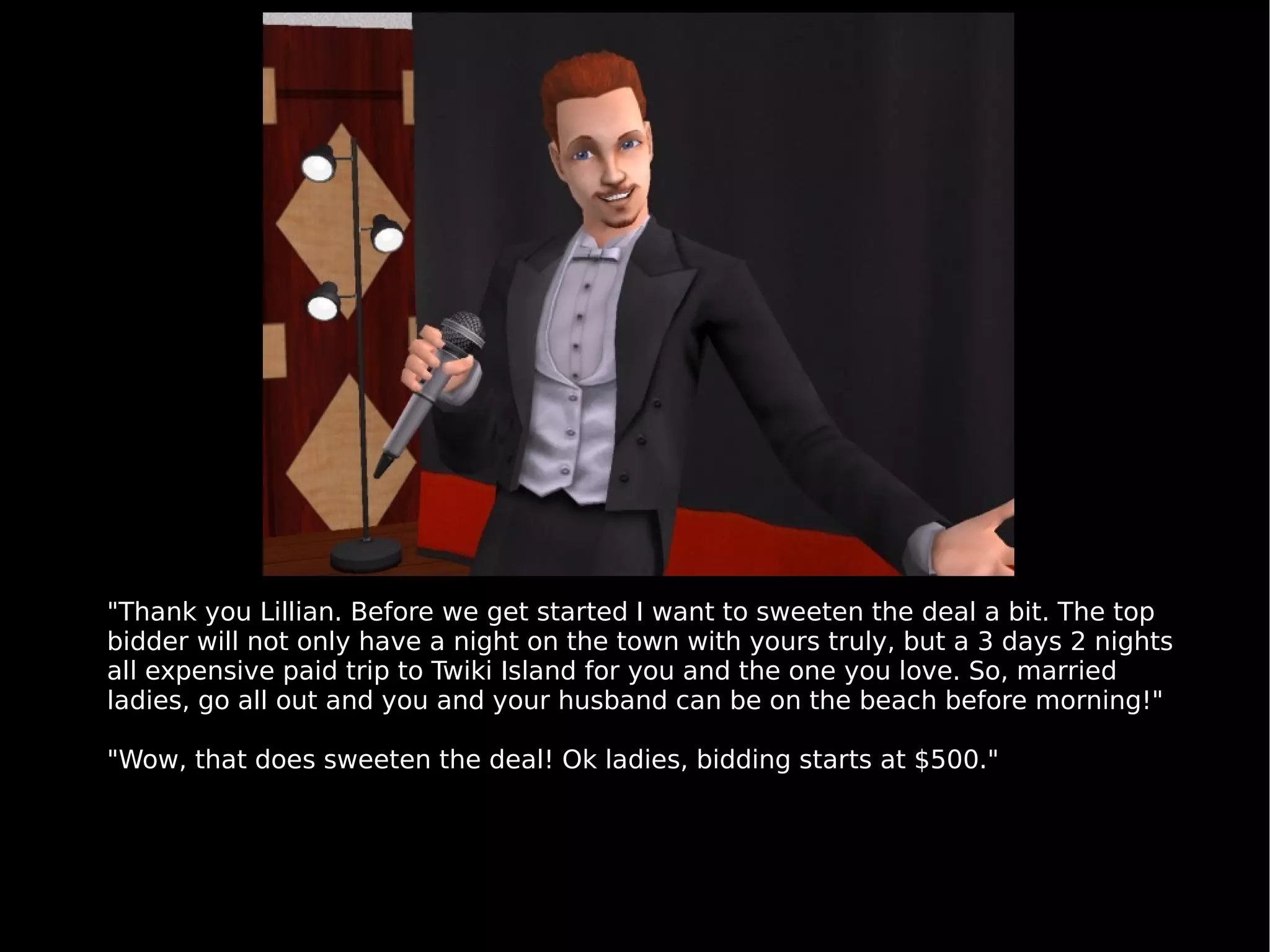 "Thank you Lillian. Before we get started I want to sweeten the deal a bit. The top bidder will not only have a night on the town with yours truly, but a 3 days 2 nights all expensive paid trip to Twiki Island for you and the one you love. So, married ladies, go all out and you and your husband can be on the beach before morning!" "Wow, that does sweeten the deal! Ok ladies, bidding starts at $500." 