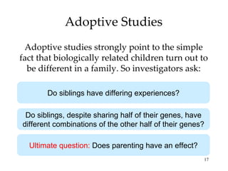 Adoptive Studies Adoptive studies strongly point to the simple fact that biologically related children turn out to be different in a family. So investigators ask: Do siblings have differing experiences? Do siblings, despite sharing half of their genes, have different combinations of the other half of their genes? Ultimate question:  Does parenting have an effect? 