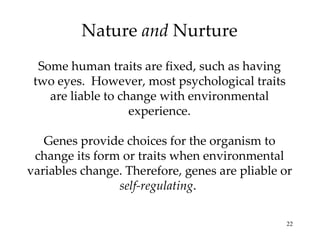 Nature  and  Nurture Some human traits are fixed, such as having two eyes.  However, most psychological traits are liable to change with environmental experience. Genes provide choices for the organism to change its form or traits when environmental variables change. Therefore, genes are pliable or  self-regulating .  