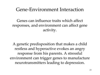 Gene-Environment Interaction Genes can influence traits which affect responses, and environment can affect gene activity. A genetic predisposition that makes a child restless and hyperactive evokes an angry response from his parents. A stressful environment can trigger genes to manufacture neurotransmitters leading to depression. 