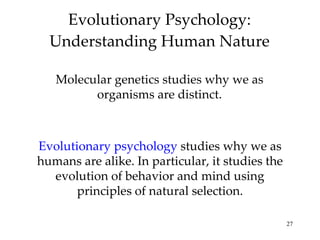 Evolutionary Psychology: Understanding Human Nature Molecular genetics studies why we as organisms are distinct. Evolutionary psychology  studies why we as humans are alike. In particular, it studies the evolution of behavior and mind using principles of natural selection. 