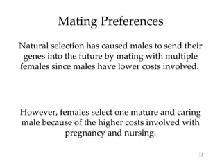 Mating Preferences Natural selection has caused males to send their genes into the future by mating with multiple females since males have lower costs involved.  However, females select one mature and caring male because of the higher costs involved with pregnancy and nursing. 