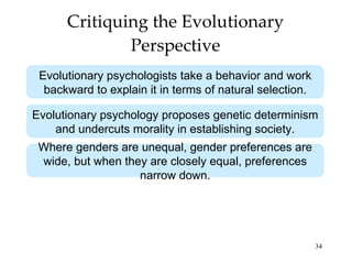 Critiquing the Evolutionary Perspective Evolutionary psychologists take a behavior and work backward to explain it in terms of natural selection. Evolutionary psychology proposes genetic determinism and undercuts morality in establishing society. Where genders are unequal, gender preferences are wide, but when they are closely equal, preferences narrow down. 