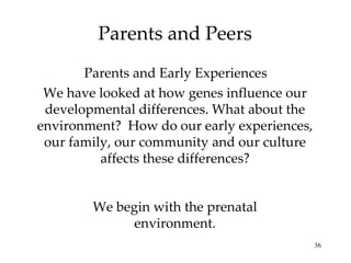 Parents and Peers We have looked at how genes influence our developmental differences. What about the environment?  How do our early experiences, our family, our community and our culture affects these differences? Parents and Early Experiences We begin with the prenatal environment. 