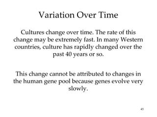 Variation Over Time Cultures change over time. The rate of this change may be extremely fast. In many Western countries, culture has rapidly changed over the past 40 years or so. This change cannot be attributed to changes in the human gene pool because genes evolve very slowly. 
