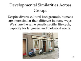 Developmental Similarities Across Groups Despite diverse cultural backgrounds, humans are more similar than different in many ways. We share the same genetic profile, life cycle, capacity for language, and biological needs. Copyright Steve Reehl 