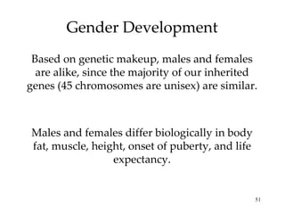 Gender Development Based on genetic makeup, males and females are alike, since the majority of our inherited genes (45 chromosomes are unisex) are similar. Males and females differ biologically in body fat, muscle, height, onset of puberty, and life expectancy. 