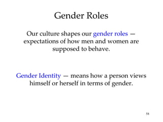 Gender Roles Our culture shapes our  gender roles  — expectations of how men and women are supposed to behave. Gender Identity  — means how a person views himself or herself in terms of gender. 