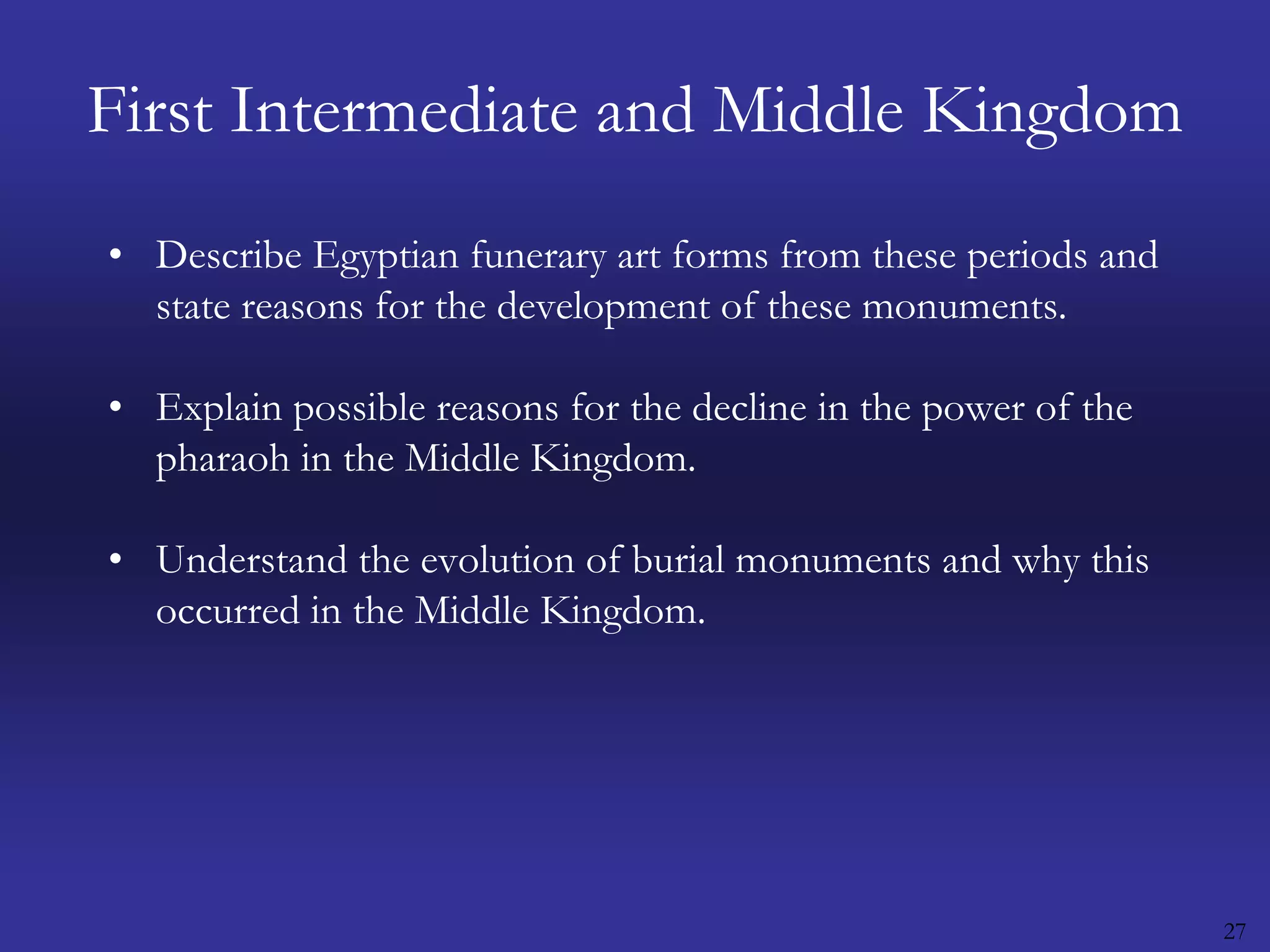 27First Intermediate and Middle KingdomDescribe Egyptian funerary art forms from these periods and state reasons for the development of these monuments.Explain possible reasons for the decline in the power of the pharaoh in the Middle Kingdom. Understand the evolution of burial monuments and why this occurred in the Middle Kingdom.