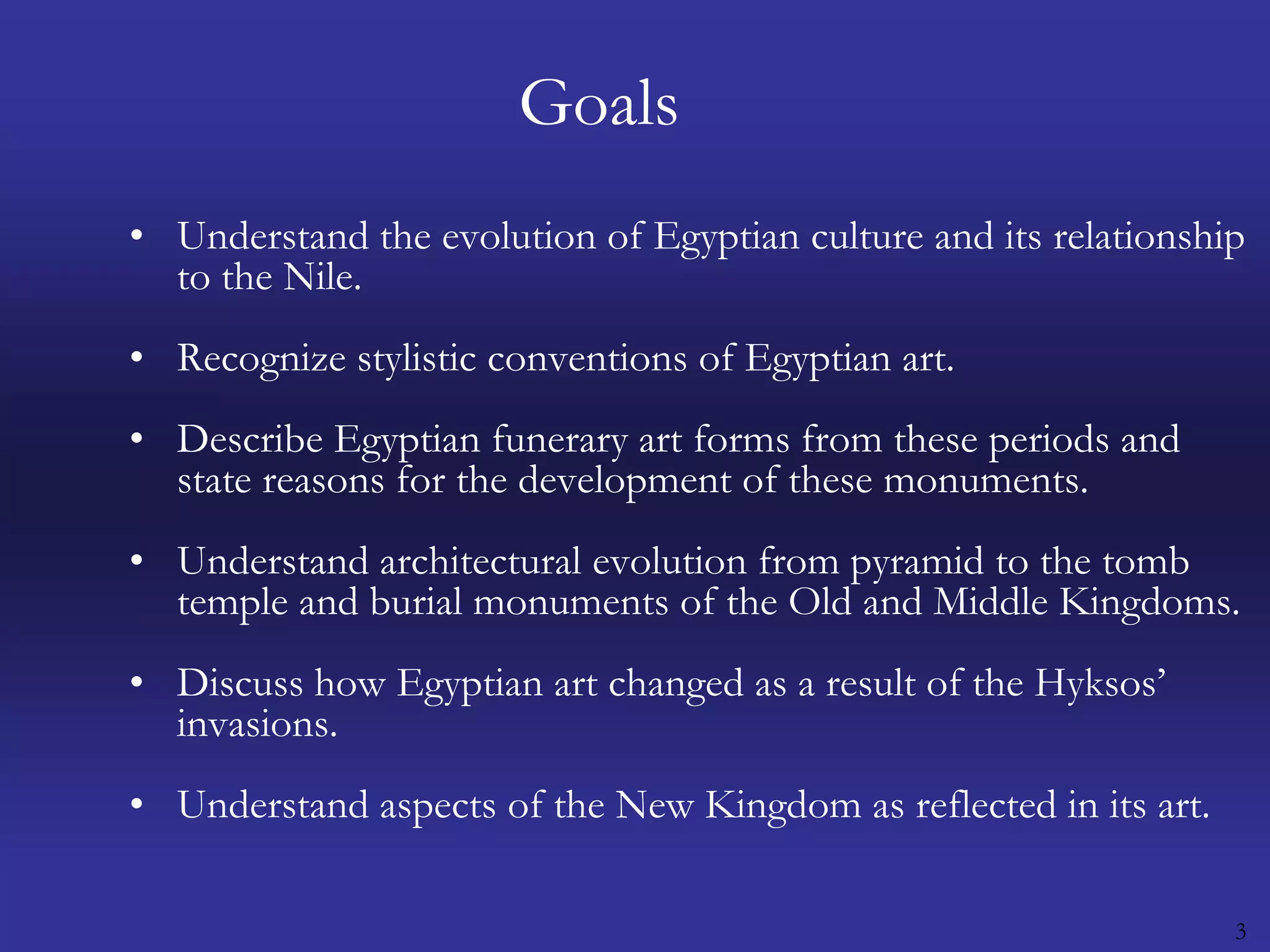 3GoalsUnderstand the evolution of Egyptian culture and its relationship to the Nile. Recognize stylistic conventions of Egyptian art. Describe Egyptian funerary art forms from these periods and state reasons for the development of these monuments. Understand architectural evolution from pyramid to the tomb temple and burial monuments of the Old and Middle Kingdoms. Discuss how Egyptian art changed as a result of the Hyksos’ invasions. Understand aspects of the New Kingdom as reflected in its art. 