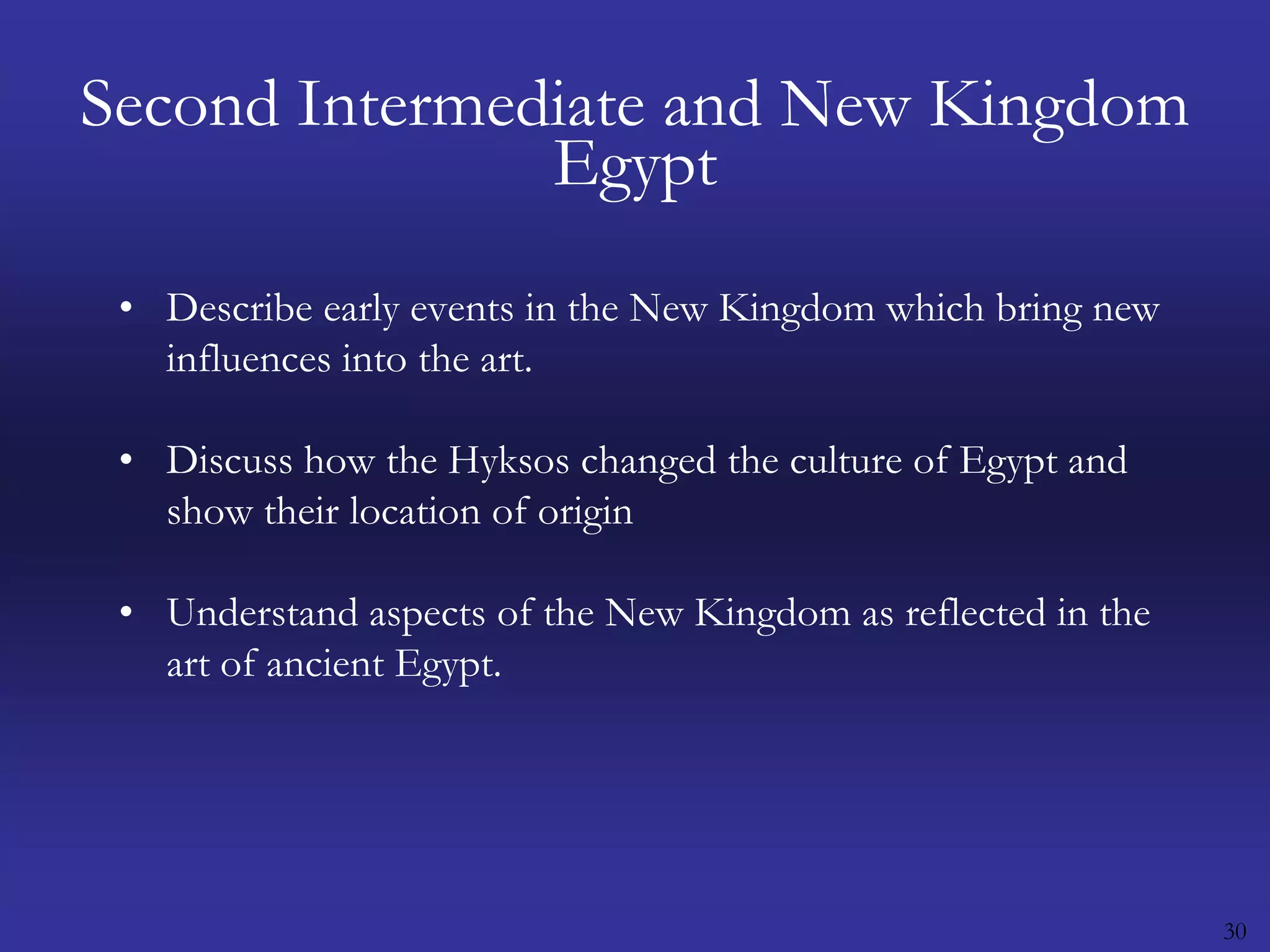30Second Intermediate and New Kingdom EgyptDescribe early events in the New Kingdom which bring new influences into the art.Discuss how the Hyksos changed the culture of Egypt and show their location of origin Understand aspects of the New Kingdom as reflected in the art of ancient Egypt.
