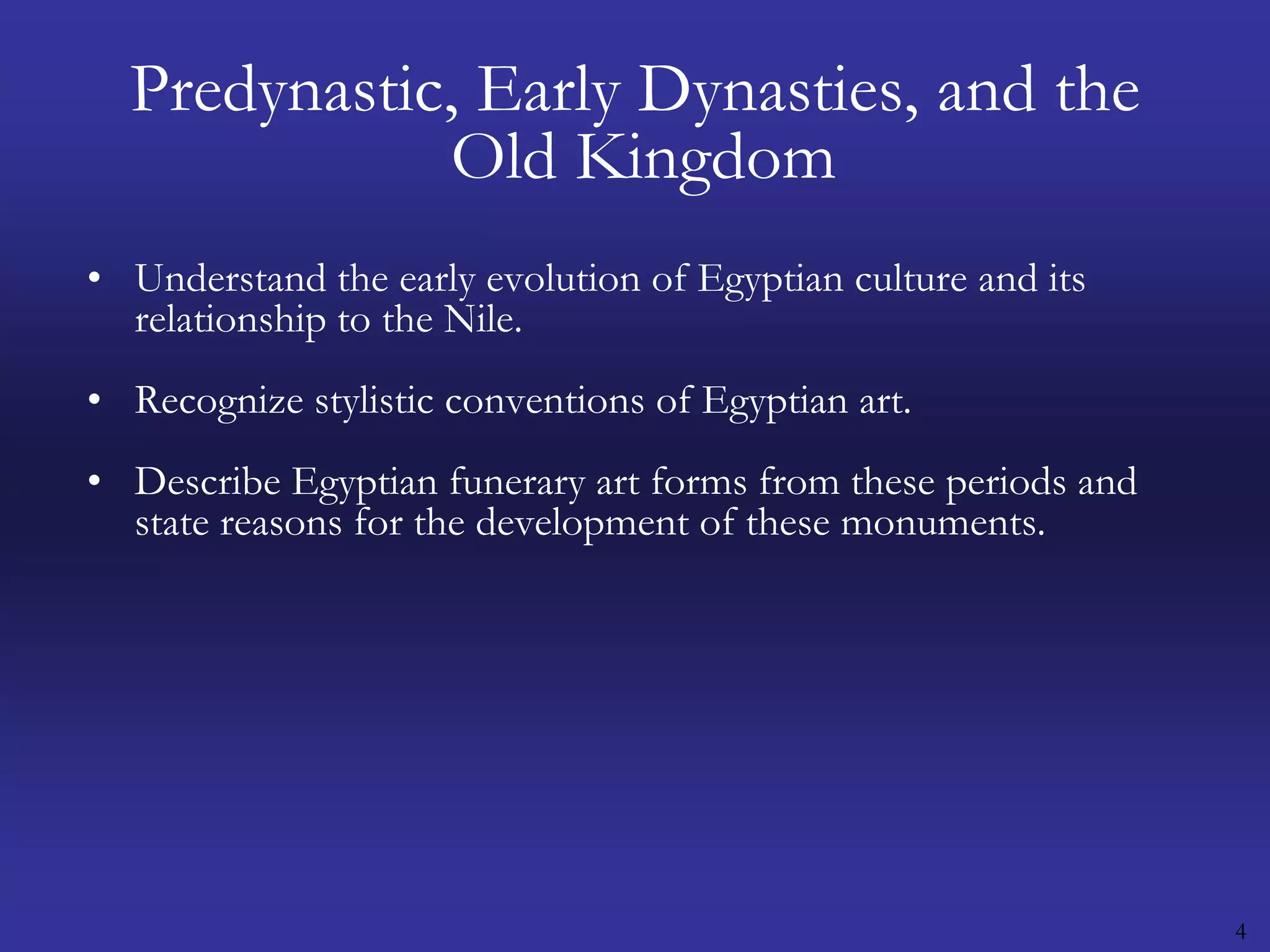 4Predynastic, Early Dynasties, and the Old KingdomUnderstand the early evolution of Egyptian culture and its relationship to the Nile.Recognize stylistic conventions of Egyptian art.Describe Egyptian funerary art forms from these periods and state reasons for the development of these monuments.