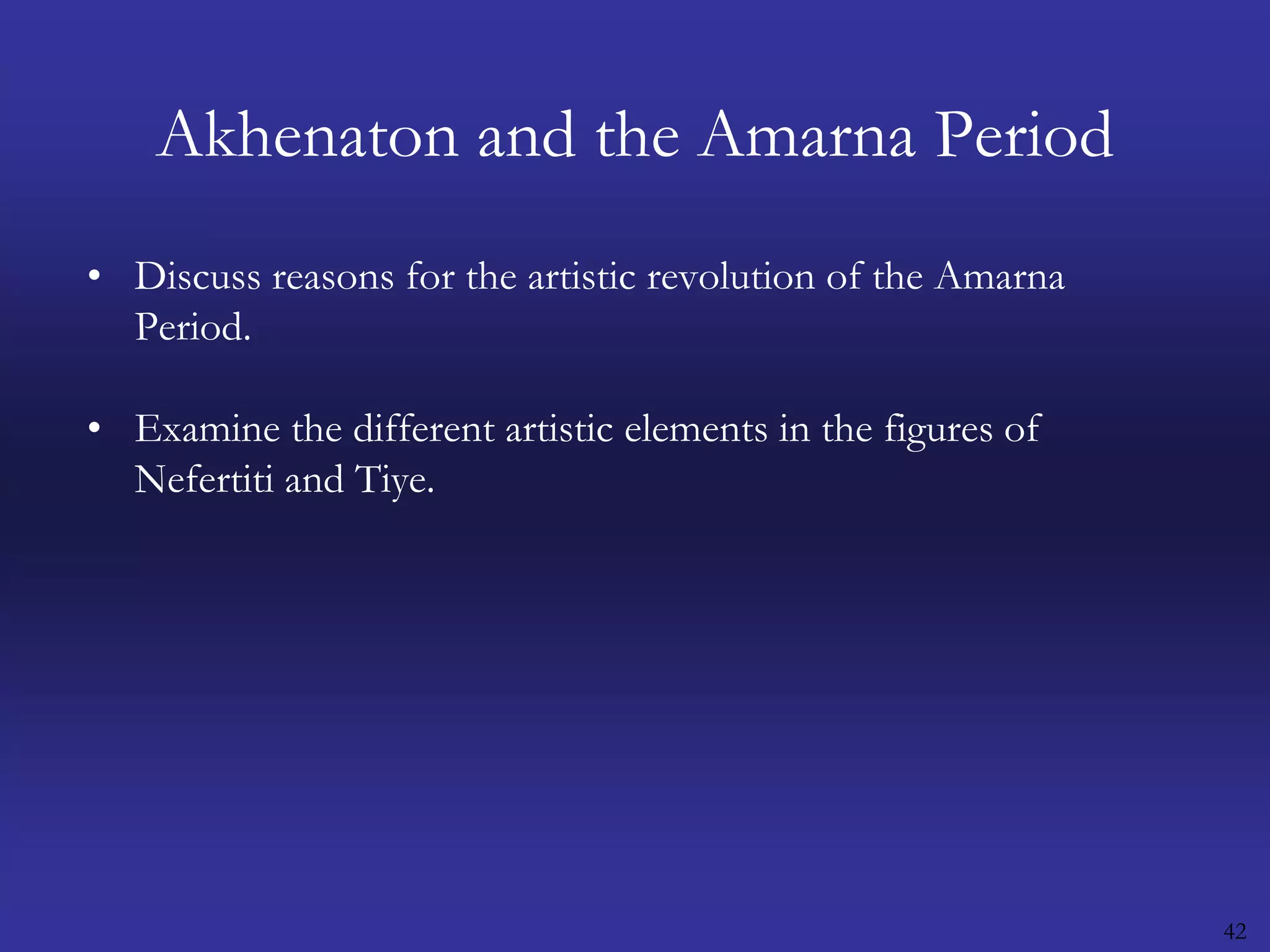 42Akhenaton and the Amarna PeriodDiscuss reasons for the artistic revolution of the Amarna Period.Examine the different artistic elements in the figures of Nefertiti and Tiye.