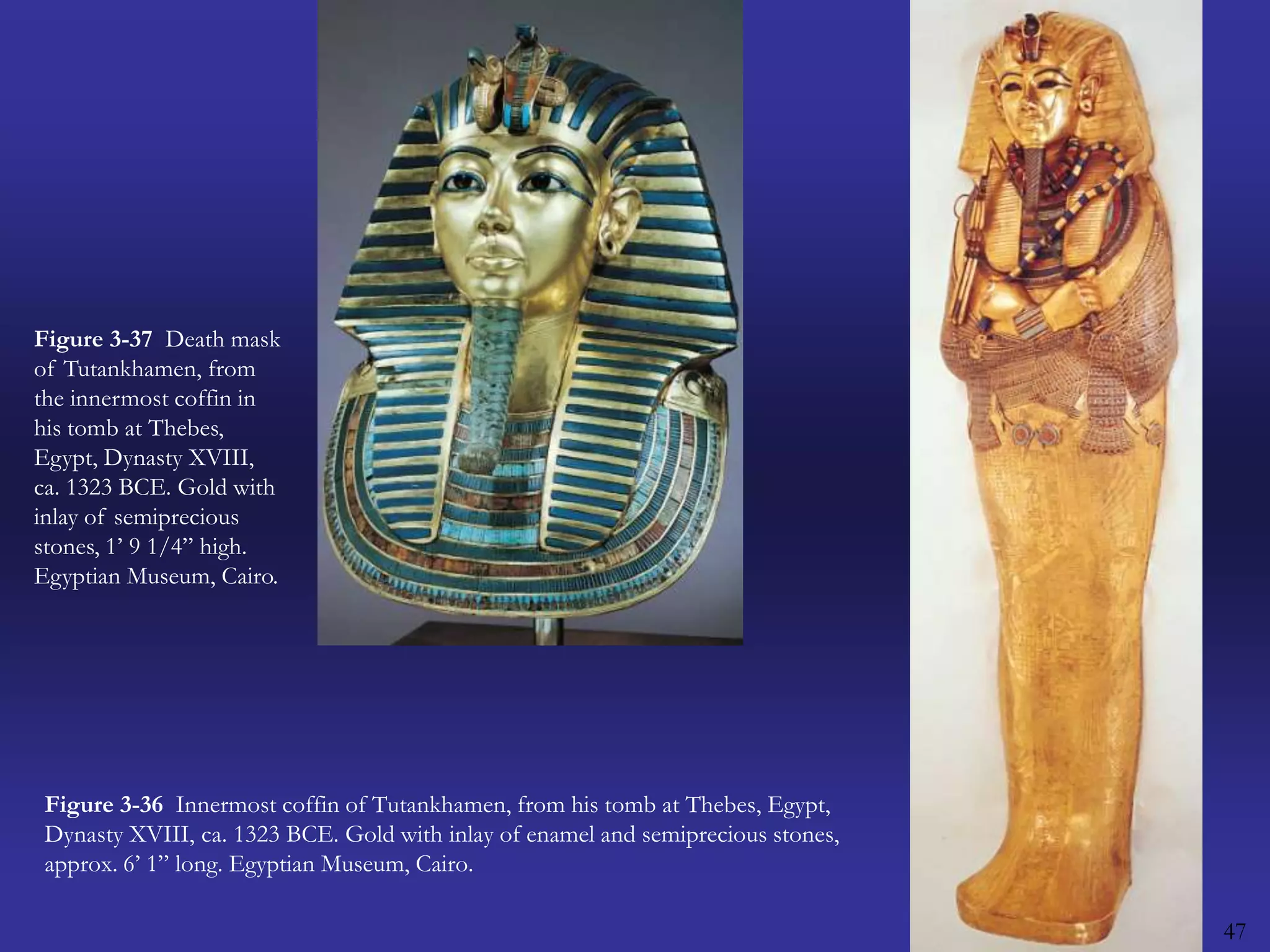 47Figure 3-37  Death mask of Tutankhamen, from the innermost coffin in his tomb at Thebes, Egypt, Dynasty XVIII, ca. 1323 BCE. Gold with inlay of semiprecious stones, 1’ 9 1/4” high. Egyptian Museum, Cairo.Figure 3-36  Innermost coffin of Tutankhamen, from his tomb at Thebes, Egypt, Dynasty XVIII, ca. 1323 BCE. Gold with inlay of enamel and semiprecious stones, approx. 6’ 1” long. Egyptian Museum, Cairo.