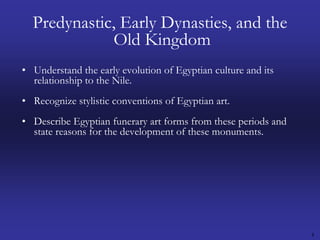 4Predynastic, Early Dynasties, and the Old KingdomUnderstand the early evolution of Egyptian culture and its relationship to the Nile.Recognize stylistic conventions of Egyptian art.Describe Egyptian funerary art forms from these periods and state reasons for the development of these monuments.