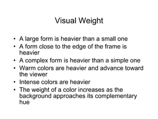 Visual Weight A large form is heavier than a small one A form close to the edge of the frame is heavier A complex form is heavier than a simple one Warm colors are heavier and advance toward the viewer Intense colors are heavier The weight of a color increases as the background approaches its complementary hue 