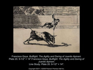 Francisco Goya.  Bullfight: The Agility and Daring of Juanito Apinani . Plate 20. 9-1/2" × 14".Francisco Goya.  Bullfight: The Agility and Daring of Juanito Apinani . Line Study. Plate 20. 9-1/2" × 14". Copyright ©2011, ©2009 Pearson Prentice Hall Inc. 