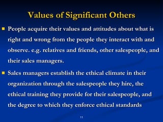 Values of Significant Others People acquire their values and attitudes about what is right and wrong from the people they interact with and observe. e.g. relatives and friends, other salespeople, and their sales managers. Sales managers establish the ethical climate in their organization through the salespeople they hire, the ethical training they provide for their salespeople, and the degree to which they enforce ethical standards 
